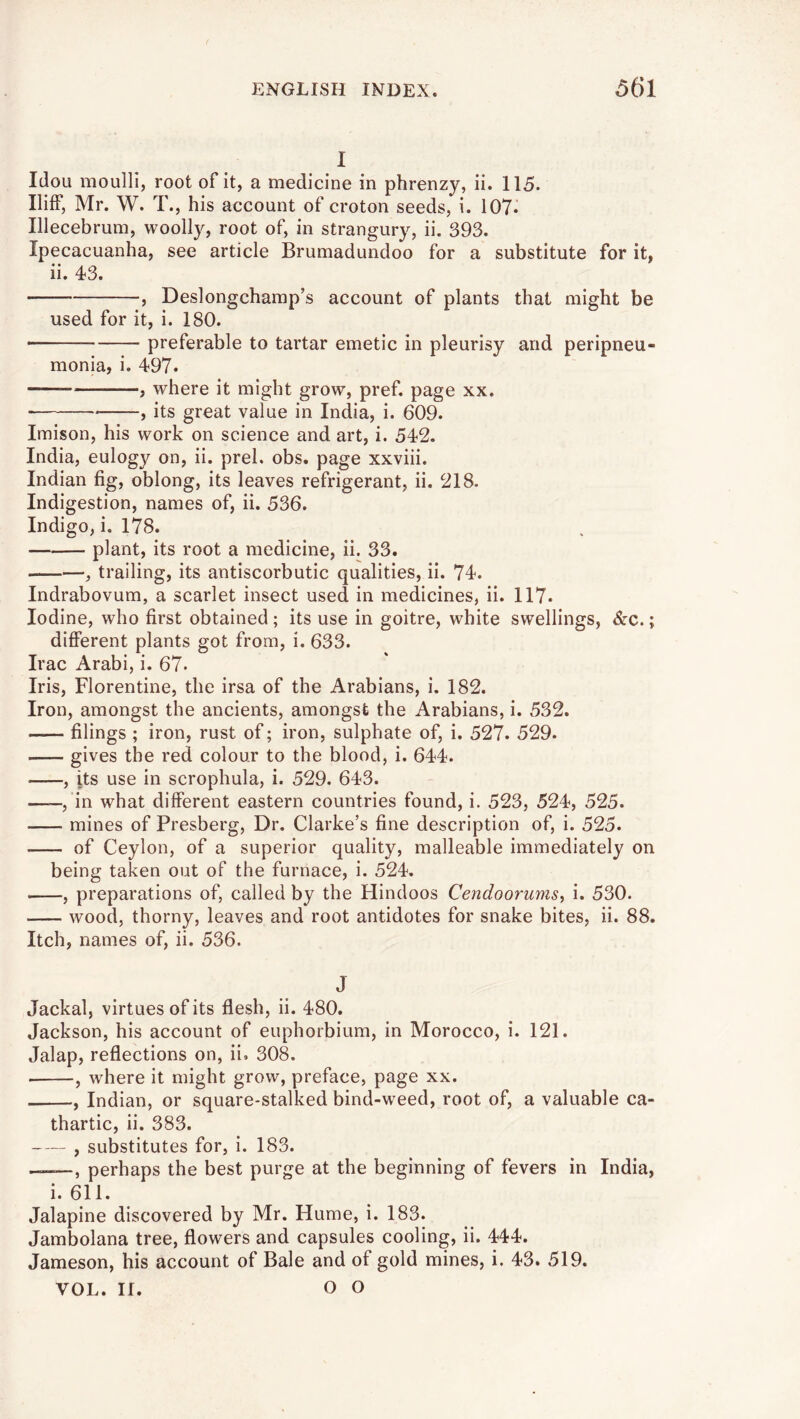 I Idou moulli, root of it, a medicine in phrenzy, ii. 115. Iliff, Mr. W. T., his account of croton seeds, i. 107i Illecebrum, woolly, root of, in strangury, ii. 393. Ipecacuanha, see article Brumadundoo for a substitute for it, ii. 43. , Deslongcharap’s account of plants that might be used for it, i. 180. ■ preferable to tartar emetic in pleurisy and peripneu- monia, i. 497. , where it might grow, pref. page xx. , its great value in India, i. 609. Iraison, his work on science and art, i. 542. India, eulogy on, ii. prel. obs. page xxviii. Indian fig, oblong, its leaves refrigerant, ii. 218. Indigestion, names of, ii. 536. Indigo, i. 178. plant, its root a medicine, ii. 33. , trailing, its antiscorbutic qualities, ii. 74. Indrabovum, a scarlet insect used in medicines, ii. 117. Iodine, who first obtained ; its use in goitre, white swellings, &c.; different plants got from, i. 633. Irac Arabi, i. 67. Iris, Florentine, the irsa of the Arabians, i. 182. Iron, amongst the ancients, amongst the Arabians, i. 532. filings ; iron, rust of; iron, sulphate of, i. 527. 529. gives the red colour to the blood, i. 644. , its use in scrophula, i. 529. 643. ——, in what different eastern countries found, i. 523, 524, 525. mines of Presberg, Dr. Clarke’s fine description of, i. 525. of Ceylon, of a superior quality, malleable immediately on being taken out of the furnace, i. 524. , preparations of, called by the Hindoos Cendoorumsy i. 530. wood, thorny, leaves and root antidotes for snake bites, ii. 88. Itch, names of, ii. 536. J Jackal, virtues of its flesh, ii. 480. Jackson, his account of euphorbium, in Morocco, i. 121. Jalap, reflections on, ii. 308. , where it might grow, preface, page xx. , Indian, or square-stalked bind-weed, root of, a valuable ca- thartic, ii. 383. , substitutes for, i. 183. —perhaps the best purge at the beginning of fevers in India, i. 611. Jalapine discovered by Mr. Hume, i. 183. Jambolana tree, flowers and capsules cooling, ii. 444. Jameson, his account of Bale and of gold mines, i. 43. 519. VOL. II. O O