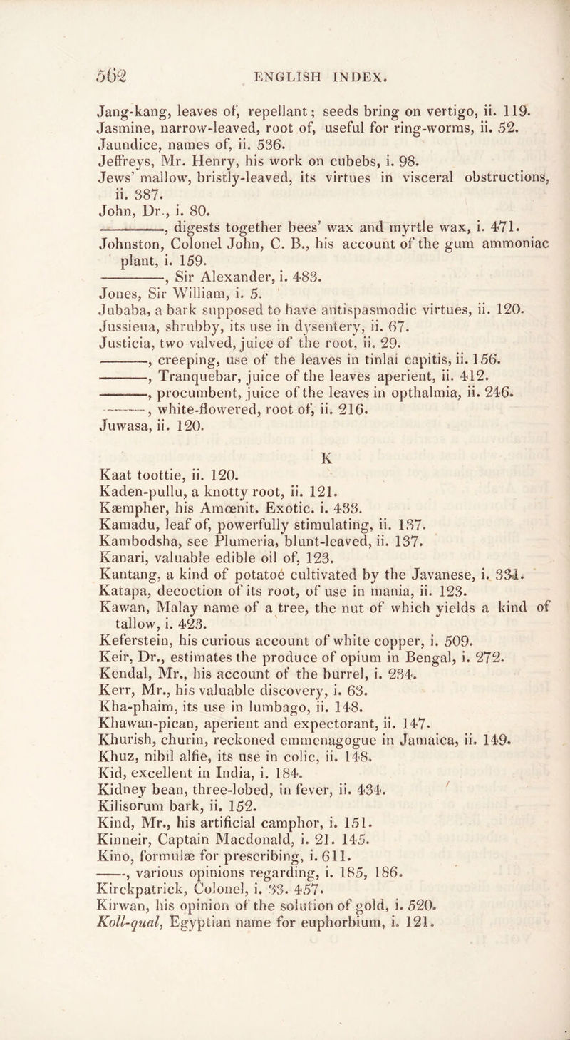 Jang-kang, leaves of, repellant; seeds bring on vertigo, ii. 119. Jasmine, narrow-leaved, root of, useful for ring-worms, ii. 52. Jaundice, names of, ii. 536. Jeffreys, Mr. Henry, his work on cubebs, i. 98. Jews’ mallow, bristly-leaved, its virtues in visceral obstructions, ii. 387. John, Dr., i. 80. , digests together bees’ wax and myrtle wax, i. 471. Johnston, Colonel John, C. B., his account of the gum ammoniac plant, i. 159. , Sir Alexander, i. 483. Jones, Sir William, i. 5. .Tubaba, a bark supposed to have antispasmodic virtues, ii. 120. Jussieua, shrubby, its use in d3^sentery, ii. 67. Justicia, two waived, juice of the root, ii. 29. , creeping, use of the leaves in tinlai capitis, ii. 156. , Tranquebar, juice of the leaves aperient, ii. 412. , procumbent, juice of the leaves in opthalmia, ii. 246. ---, white-flowered, root of, ii. 216. Juwasa, ii. 120. K Kaat toottie, ii. 120. Kaden-pullu, a knotty root, ii. 121. Kaempher, his Amoenit. Exotic, i. 433. Kamadu, leaf of, powerfully stimulating, ii. 137. Kambodsha, see Plumeria, blunt-leaved, ii. 137. Kanari, valuable edible oil of, 123. Kantang, a kind of potato^ cultivated by the Javanese, i. 334. Katapa, decoction of its root, of use in mania, ii. 123. Kawan, Malay name of a tree, the nut of which yields a kind of tallow, i. 423. Keferstein, his curious account of white copper, i. 509. Keir, Dr., estimates the produce of opium in Bengal, i. 272. Kendal, Mr., his account of the burrel, i. 234. Kerr, Mr., his valuable discovery, i. 63. Kha-phaim, its use in lumbago, ii. 148. Khawan-pican, aperient and expectorant, ii. 147. Khurish, churin, reckoned emmenagogue in Jamaica, ii. 149. Khuz, nibil alfie, its use in colic, ii. 148, Kid, excellent in India, i. 184, Kidney bean, three-lobed, in fever, ii, 434. ' Kilisorum bark, ii. 152. Kind, Mr,, his artificial camphor, i. 151. Kinneir, Captain Macdonald, i. 21. 145. Kino, formulae for prescribing, i. 611. , various opinions regarding, i. 185, 186. Kirckpatrick, Colonel, i. 33. 457. Kirwan, his opinion of the solution of gold, i. 520, Koll-qual, Egyptian name for euphorbiurn, i, 121.