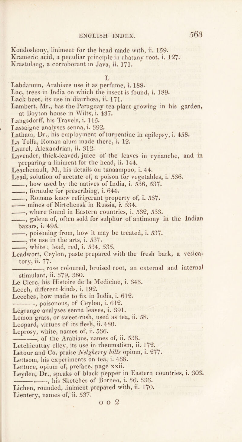 568 Kondoshony, liniment for the head made with, ii. 159. Krameric acid, a peculiar principle in rhatany root, i. 127* Krastulang, a corroborant in Java, ii. 171. L Labdanum, Arabians use it as perfume, i. 188. Lac, trees in India on which the insect is found, i. 189. Lack beet, its use in diarrhoea, ii. 171. Lambert, Mr., has the Paraguay tea plant growing in his garden, at Boyton house in Wilts, i. 437. Langsdorff, his Travels, i. 115. Lassaigne analyses senna, i. 392. Latharo, Dr., his employment of turpentine in epilepsy, i. 458. La Tolfa, Roman alum made there, i. 12. Laurel, Alexandrian, ii. 312. Lavender, thick-leaved, juice of the leaves in cynanche, and in preparing a liniment for the head, ii. 144. Leachenault, M., his details on tanaampoo, i. 44. Lead, solution of acetate of, a poison for vegetables, i. 536. , how used by the natives of India, i. 536, 537. , formulae for prescribing, i. 644. — , Romans knew refrigerant property of, i. 537. mines of Nirtchensk in Russia, K 534. , where found in Eastern countries, i. 532, 533. , galena of, often sold for sulphur of antimony in the Indian bazars, i. 495. , poisoning from, how it may be treated, i. 537. , its use in the arts, i. 537. , white ; lead, red, i. 534, 535. Leadwort, Ceylon, paste prepared with the fresh bark, a vesica- tory, ii. 77. , rose coloured, bruised root, an external and internal stimulant, ii. 379, 380. Le Clerc, his Histoire de la Medicine, i. 343. Leech, different kinds, i. 192. Leeches, how made to fix in India, i. 612. , poisonous, of Ceylon, i. 612. Legrange analyses senna leaves, i. 391. Lemon grass, or sweet-rush, used as tea, ii. 58. Leopard, virtues of its flesh, li. 480. Leprosy, white, names of, ii. 536. , of the Arabians, names of, ii. 536. Letchicuttay elley, its use in rheumatism, ii. 172. Letour and Co. praise Nelgherry hills opium, i. 277. Lettsom, his experiments on tea, i. 438. Lettuce, opium of, preface, page xxii. Leyden, Dr., speaks of black pepper in Eastern countries, i. 30S. .—his Sketches of Borneo, i. 36. 336. Lichen, rounded, liniment prepared with, ii. 170. Lientery, names of, ii. 537-