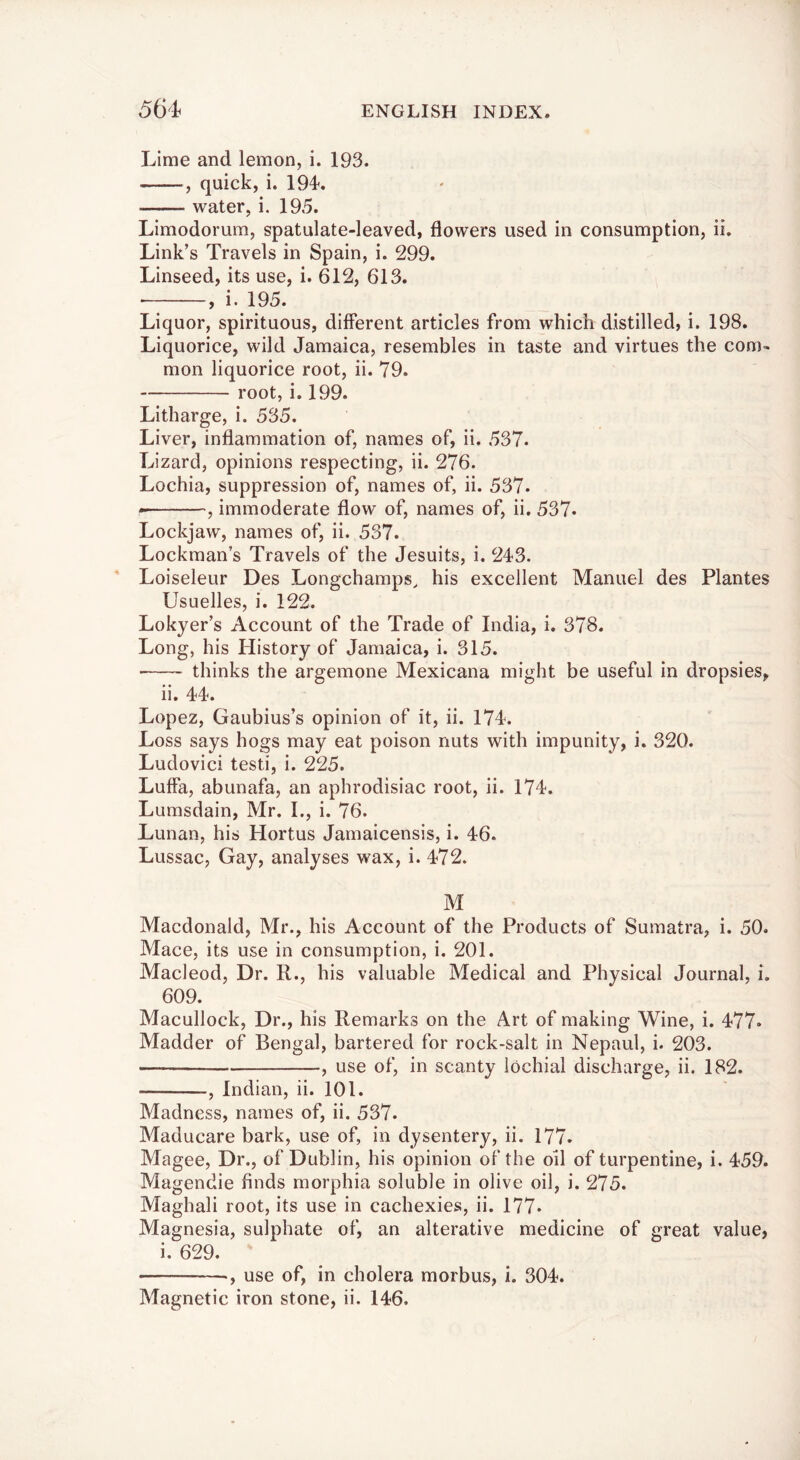 Lime and lemon, i. 193. , quick, i. 194. water, i. 195. Limodorum, spatulate-leaved, flowers used in consumption, ii. Link’s Travels in Spain, i. 299. Linseed, its use, i. 612, 613. , i. 195. Liquor, spirituous, different articles from which distilled, i. 198. Liquorice, wild Jamaica, resembles in taste and virtues the com- mon liquorice root, ii. 79. root, i. 199. Litharge, i. 535. Liver, inflammation of, names of, ii. 537. Lizard, opinions respecting, ii. 276. Lochia, suppression of, names of, ii. 537. , immoderate flow of, names of, ii. 537. Lockjaw, names of, ii. 537. Lockman’s Travels of the Jesuits, i. 243. Loiseleur Des Longchamps, his excellent Manuel des Plantes Usuelles, i. 122. Lokyer’s Account of the Trade of India, i. 378. Long, his History of Jamaica, i. 315. ■ thinks the argemone Mexicana might be useful in dropsies, ii. 44. Lopez, Gaubius’s opinion of it, ii. 174. Loss says hogs may eat poison nuts with impunity, i. 320. Ludovici testi, i. 225. Luffa, abunafa, an aphrodisiac root, ii. 174. Lumsdain, Mr. L, i. 76. Lunan, his Hortus Jamaicensis, i. 46. Lussac, Gay, analyses wax, i. 472. M Macdonald, Mr., his Account of the Products of Sumatra, i. 50. Mace, its use in consumption, i. 201. Macleod, Dr. R., his valuable Medical and Physical Journal, i. 609. Macullock, Dr., his Remarks on the Art of making Wine, i. 477* Madder of Bengal, bartered for rock-salt in Nepaul, i. 203. , use of, in scanty lochial discharge, ii. 182. , Indian, ii. 101. Madness, names of, ii. 537. Maducare bark, use of, in dysentery, ii. 177. Magee, Dr., of Dublin, his opinion of the oil of turpentine, i. 459. Magendie finds morphia soluble in olive oil, i. 275. Maghali root, its use in cachexies, ii. 177* Magnesia, sulphate of, an alterative medicine of great value, i. 629. •, use of, in cholera morbus, i. 304. Magnetic iron stone, ii. 146.