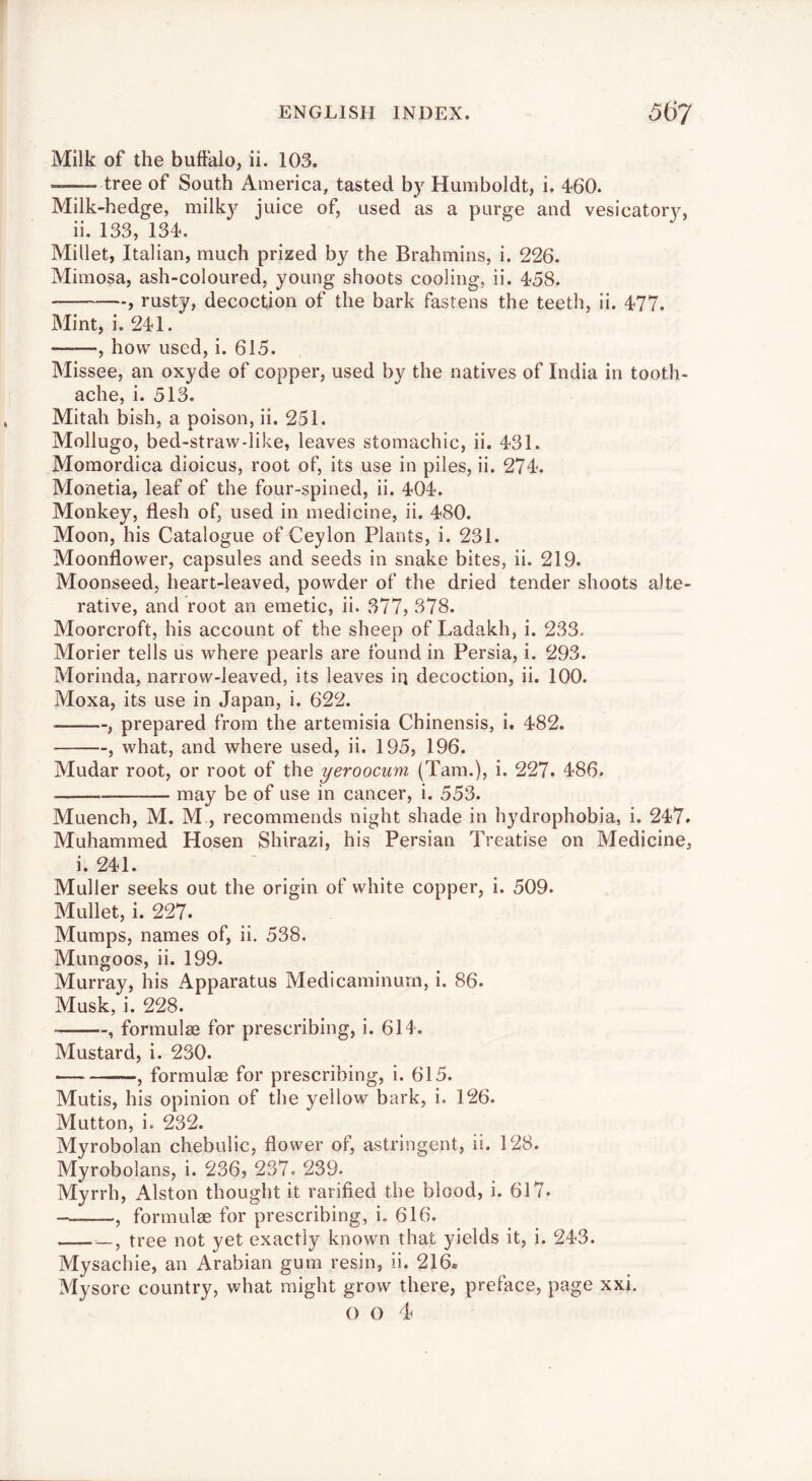 Milk of the buffalo, ii. 103. tree of South America, tasted b}^ Humboldt, i. 460. Milk-hedge, milk}^ juice of, used as a purge and vesicatoiT, ii. 133, 134. Millet, Italian, much prized by the Brahmins, i. 226. Mimosa, ash-coloured, young shoots cooling, ii. 458. , rusty, decoction of the bark fastens the teeth, ii. 477. Mint, i. 241. ——, how used, i. 615. Missee, an oxyde of copper, used by the natives of India in tooth- ache, i. 513. Mitah bish, a poison, ii. 251. Mollugo, bed-straw-like, leaves stomachic, ii. 431. Momordica dioicus, root of, its use in piles, ii. 274. Monetia, leaf of the four-spined, ii. 404. Monkey, flesh of, used in medicine, ii. 480. Moon, his Catalogue of Ceylon Plants, i. 231. Moonflower, capsules and seeds in snake bites, ii. 219. Moonseed, heart-leaved, powder of the dried tender shoots alte- rative, and root an emetic, ii. 377, 378. Moorcroft, his account of the sheep of Ladakh, i. 233. Morier tells us where pearls are found in Persia, i. 293. Morinda, narrow-leaved, its leaves iq decoction, ii. 100. Moxa, its use in Japan, i. 622. , prepared from the artemisia Chinensis, i. 482. , what, and where used, ii. 195, 196. Mudar root, or root of the yeroocum (Tam.), i. 227. 486. may be of use in cancer, i. 553. Muench, M. M , recommends night shade in hydrophobia, i. 247. Muhammed Hosen Shirazi, his Persian Treatise on Medicine, i. 241. Muller seeks out the origin of white copper, i. 509. Mullet, i. 227. Mumps, names of, ii. 538. Mungoos, ii. 199. Murray, his Apparatus Medicaminurn, i. 86. Musk, i. 228. , formulae for prescribing, i. 614. Mustard, i. 230. , formulae for prescribing, i. 615. Mutis, his opinion of the yellow bark, i. 126. Mutton, i. 232. Myrobolan chebulic, flower of, astringent, ii. 128. Myrobolans, i. 236, 237. 239- Myrrh, Alston thought it rarified the blood, i. 617. , formulae for prescribing, i. 616. j tree not yet exactly known that yields it, i. 243. Mysachie, an Arabian gum resin, ii. 216. Mysore country, what might grow there, preface, page xxi. o o T