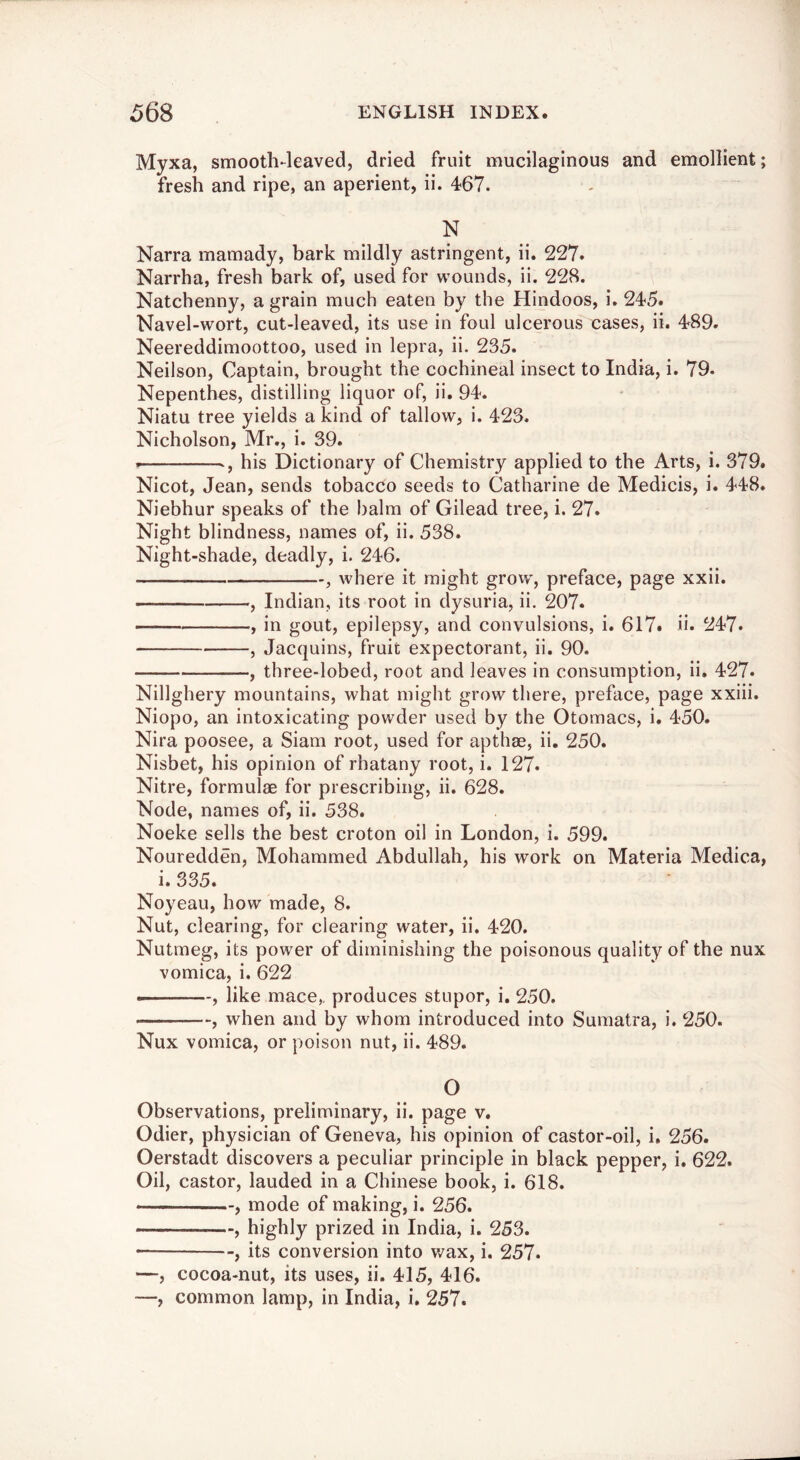 Myxa, smooth-leaved, dried fruit mucilaginous and emollient; fresh and ripe, an aperient, ii. 467. N Narra mamady, bark mildly astringent, ii. 227. Narrha, fresh bark of, used for wounds, ii. 228. Natchenny, a grain much eaten by the Hindoos, i. 245. Navel-wort, cut-leaved, its use in foul ulcerous cases, ii. 489. Neereddimoottoo, used in lepra, ii. 235. Neilson, Captain, brought the cochineal insect to India, i. 79- Nepenthes, distilling liquor of, ii. 94. Niatu tree yields a kind of tallow, i. 423. Nicholson, Mr,, i. 39. ., his Dictionary of Chemistry applied to the Arts, i. 379. Nicot, Jean, sends tobacco seeds to Catharine de Medicis, i. 448. Niebhur speaks of the balm of Gilead tree, i. 27. Night blindness, names of, ii. 538. Night-shade, deadly, i. 246. , where it might grow', preface, page xxii. , Indian, its root in dysuria, ii. 207. — , in gout, epilepsy, and convulsions, i. 617. ii. ^47. , Jacquins, fruit expectorant, ii. 90. , three-lobed, root and leaves in consumption, ii, 427. Nillghery mountains, what might grow there, preface, page xxiii. Niopo, an intoxicating powder used by the Otomacs, i. 450. Nira poosee, a Siam root, used for apthge, ii. 250. Nisbet, his opinion of rhatany root, i. 127. Nitre, formulae for prescribing, ii. 628. Node, names of, ii. 538. Noeke sells the best croton oil in London, i. 599. Nouredden, Mohammed Abdullah, his work on Materia Medica, i. 335. Noyeau, how made, 8. Nut, clearing, for clearing water, ii. 420. Nutmeg, its powder of diminishing the poisonous quality of the nux vomica, i. 622 , like mace,, produces stupor, i. 250. , when and by whom introduced into Sumatra, i. 250. Nux vomica, or poison nut, ii. 489. O Observations, preliminary, ii. page v. Odier, physician of Geneva, his opinion of castor-oil, i, 256. Oerstadt discovers a peculiar principle in black pepper, i. 622. Oil, castor, lauded in a Chinese book, i. 618. , mode of making, i. 256. , highly prized in India, i. 253. • , its conversion into wax, i. 257. —, cocoa-nut, its uses, ii. 415, 416.