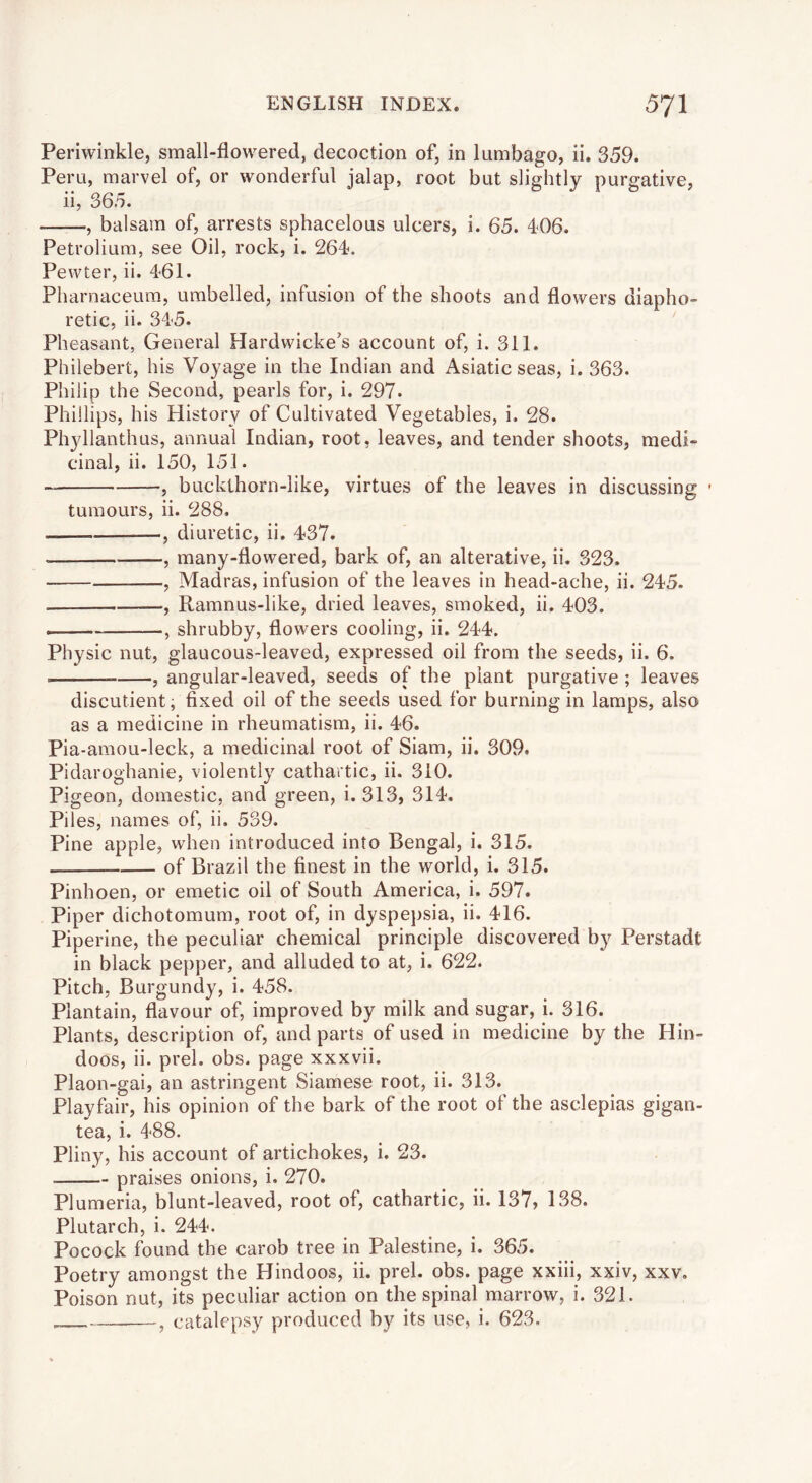 Periwinkle, small-flowered, decoction of, in lumbago, ii. 359. Peru, marvel of, or wonderful jalap, root but slightly purgative, ii, 365. , balsam of, arrests sphacelous ulcers, i. 65. 406. Petrolium, see Oil, rock, i. 264. Pewter, ii. 461. Pharnaceum, umbelled, infusion of the shoots and flowers diapho- retic, ii. 345. Pheasant, General Hardwicke's account of, i. 311. Philebert, his Voyage in the Indian and Asiatic seas, i. 363. Philip the Second, pearls for, i. 297. Phillips, his History of Cultivated Vegetables, i. 28. Phyllanthus, annual Indian, root, leaves, and tender shoots, medi« cinal, ii. 150, 151. , bucklhorn-like, virtues of the leaves in discussing - tumours, ii. 288. , diuretic, ii. 437. , many-flowered, bark of, an alterative, ii. 323. , Madras, infusion of the leaves in head-ache, ii. 245. , Ramnus-like, dried leaves, smoked, ii. 403. . , shrubby, flowers cooling, ii. 244. Physic nut, glaucous-leaved, expressed oil from the seeds, ii. 6. j angular-leaved, seeds of the plant purgative ; leaves discutient, fixed oil of the seeds used for burning in lamps, also as a medicine in rheumatism, ii. 46. Pia-amou-leck, a medicinal root of Siam, ii. 309. Pidaroghanie, violently cathartic, ii. 310. Pigeon, domestic, and green, i. 313, 314. Piles, names of, ii. 539. Pine apple, when introduced into Bengal, i. 315. of Brazil the finest in the world, i. 315. Pinhoen, or emetic oil of South America, i. 597. Piper dichotomum, root of, in dyspe})sia, ii. 416. Piperine, the peculiar chemical principle discovered b}?^ Perstadt in black pepper, and alluded to at, i. 622. Pitch, Burgundy, i. 458. Plantain, flavour of, improved by milk and sugar, i. 316. Plants, description of, and parts of used in medicine by the Hin- doos, ii. prel. obs. page xxxvii. Plaon-gai, an astringent Siamese root, ii. 313. Playfair, his opinion of the bark of the root of the asclepias gigan- tea, i. 488. Pliny, his account of artichokes, i. 23. praises onions, i. 270. Plumeria, blunt-leaved, root of, cathartic, ii. 137, 138. Plutarch, i. 244. Pocock found the carob tree in Palestine, i. 365. Poetry amongst the Hindoos, ii. prel. obs. page xxiii, xxiv, xxv. Poison nut, its peculiar action on the spinal marrow, i. 321. , catalepsy produced by its use, i. 623.