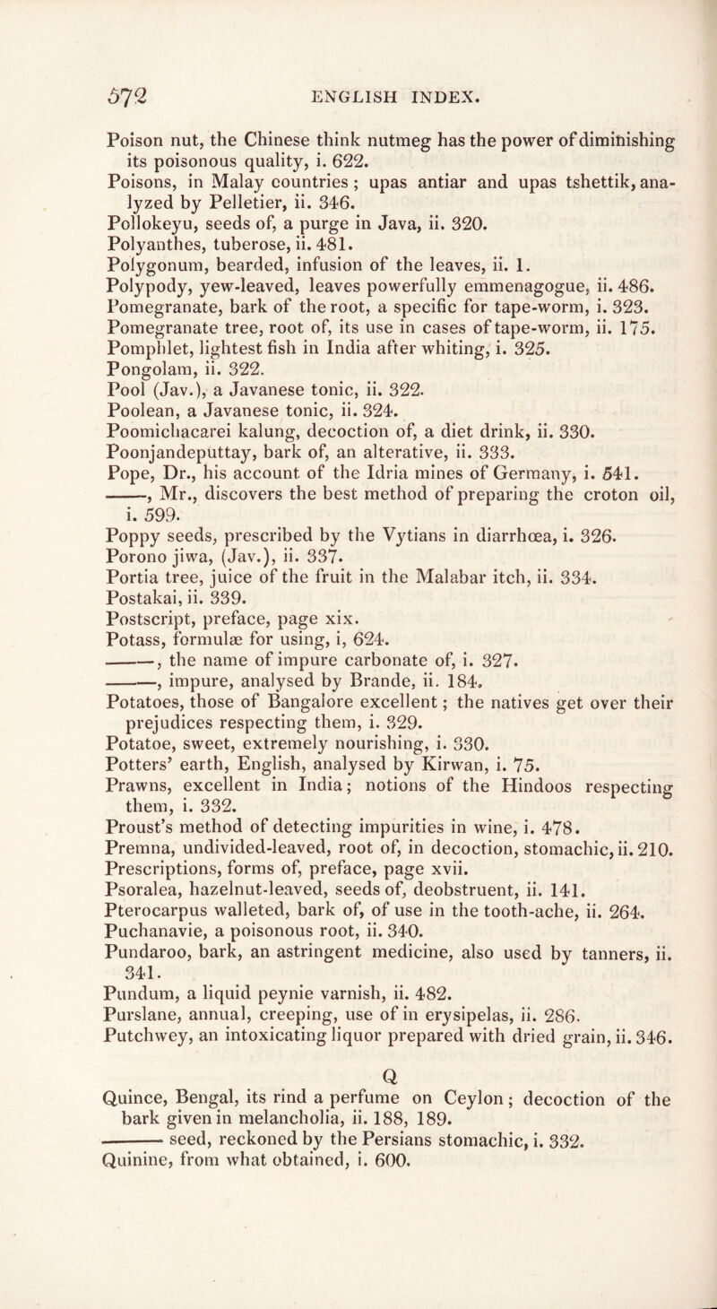 Poison nut, the Chinese think nutmeg has the power of diminishing its poisonous quality, i. 622. Poisons, in Malay eountries ; upas antiar and upas tshettik, ana- lyzed by Pelletier, ii. 346. Pollokeyu, seeds of, a purge in Java, ii. 320. Polyanthes, tuberose, ii. 481. Polygonum, bearded, infusion of the leaves, ii. 1. Polypody, yew-leaved, leaves powerfully emmenagogue, ii. 486. Pomegranate, bark of the root, a specific for tape-worm, i. 323. Pomegranate tree, root of, its use in cases of tape-worm, ii. 175. Pomphlet, lightest fish in India after whiting, i. 325. Pongolam, ii. 322. Pool (Jav.), a Javanese tonic, ii. 322. Poolean, a Javanese tonic, ii. 324. Poomichacarei kalung, decoction of, a diet drink, ii. 330. Poonjandeputtay, bark of, an alterative, ii. 333. Pope, Dr., his account of the Idria mines of Germany, i. 541. , Mr., discovers the best method of preparing the croton oil, i. 599. Poppy seeds, prescribed by the Vytians in diarrhoea, i. 326. Porono jiwa, (Jav.), ii. 337. Portia tree, juice of the fruit in the Malabar itch, ii. 334. Postakai, ii. 339. Postscript, preface, page xix. Potass, formulae for using, i, 624. , the name of impure carbonate of, i. 327. , impure, analysed by Brande, ii, 184. Potatoes, those of Bangalore excellent; the natives get over their prejudices respecting them, i. 329. Potatoe, sweet, extremely nourishing, i. 330. Potters^ earth, English, analysed by Kirwan, i. 75. Prawns, excellent in India; notions of the Hindoos respecting them, i. 332. Proust’s method of detecting impurities in wine, i. 478. Premna, undivided-leaved, root of, in decoction, stomachic, ii. 210. Prescriptions, forms of, preface, page xvii. Psoralea, hazelnut-leaved, seeds of, deobstruent, ii. 141. Pterocarpus walleted, bark of, of use in the tooth-ache, ii. 264. Puchanavie, a poisonous root, ii. 340. Pundaroo, bark, an astringent medicine, also used by tanners, ii. 341. Pundum, a liquid peynie varnish, ii. 482. Purslane, annual, creeping, use of in erysipelas, ii. 286. Putchwey, an intoxicating liquor prepared with dried grain, ii. 346. Q Quince, Bengal, its rind a perfume on Ceylon; decoction of the bark given in melancholia, ii. 188, 189. seed, reckoned by the Persians stomachic, i. 332, Quinine, from what obtained, i. 600.