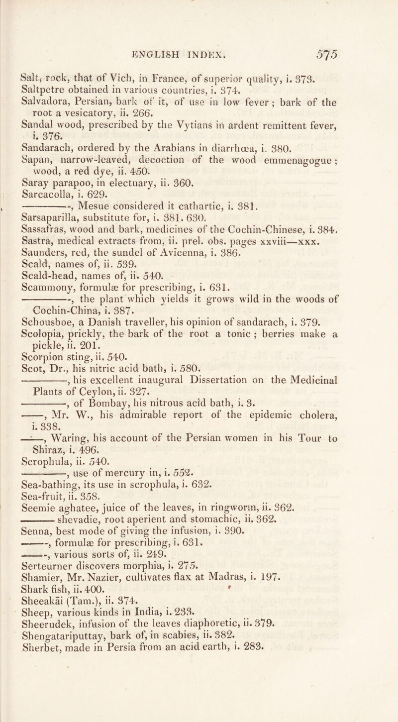 Salt, rock, that of Vich, in France, of superior quality, i. 373. Saltpetre obtained in various countries, i, 374. Salvadora, Persian, bark of it, of use in low fever ; bark of the root a vesicatory, ii. 266. Sandal wood, prescribed by the Vytians in ardent remittent fever, i. 376. Sandarach, ordered by the Arabians in diarrhoea, i, 380. Sapan, narrow-leaved, decoction of the wood emnienagogue; wood, a red dye, ii. 450. Saray parapoo, in electuary, ii, 360. Sarcacolla, i, 629. , Mesue considered it cathartic, i. 381. Sarsaparilla, substitute for, i. 381. 630. Sassafras, wood and bark, medicines of the Cochin-Chinese, i. 384. Sastra, medical extracts from, ii. prel. obs. pages xxviii—xxx. Saunders, red, the sundei of Avicenna, i. 386. Scald, names of, ii. 539. Scald-head, names of, ii. 540. Scammony, formulae for prescribing, i. 631. , the plant which yields it grows wild in the woods of Cochin-China, i. 387* Schousboe, a Danish traveller, his opinion of sandarach, i. 379. Scolopia, prickly, the bark of the root a tonic ; berries make a pickle, ii. 201. Scorpion sting, ii. 540. Scot, Dr., his nitric acid bath, i. 580. , his excellent inaugural Dissertation on the Medicinal Plants of Ceylon, ii. 327. , of Bombay, his nitrous acid bath, i. 3. , Mr. W., his admirable report of the epidemic cholera, i. 338. —:—, Waring, his account of the Persian women in his Tour to Shiraz, i. 496. Scrophula, ii. 540. , use of mercury in, i. 552. Sea-bathing, its use in scrophula, i. 632. Sea-fruit, ii. 358. Seemie aghatee, juice of the leaves, in ringworm, ii. 362. shevadie, root aperient and stomachic, ii. 362. Senna, best mode of giving the infusion, i. 390. — , formulae for prescribing, i. 631. , various sorts of, ii. 249. Serteurner discovers morphia, i. 275. Shamier, Mr. Nazier, cultivates flax at Madras, i. 197. Shark fish, ii. 400. * Sheeakai (Tam.), ii. 374. Sheep, various kinds in India, i. 233. Sheerudek, infusion of the leaves diaphoretic, ii. 379. Shengatariputtay, bark of, in scabies, ii. 382. Sherbet, made in Persia from an acid earth, i. 283.