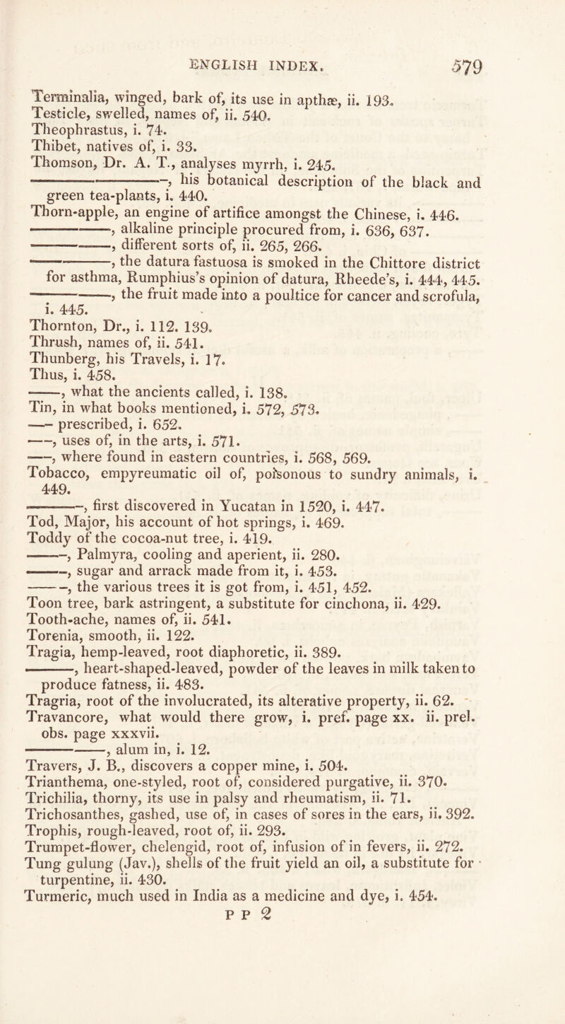 Terminalia, winged, bark of, its use in aptha;, ii. 193. Testicle, swelled, names of, ii. 540, Theophrastus, i. 74. Thibet, natives of, i. 33. Thomson, Dr. A. T., analyses myrrh, i. 245, *-> his botanical description of the black and green tea-plants, i. 440. Thorn-apple, an engine of artifice amongst the Chinese, i. 446. alkaline principle procured from, i. 636, 637. , different sorts of, ii. 265, 266. — , the datura fastuosa is smoked in the Chittore district for asthma, Rumphius’s opinion of datura, Rheede’s, i. 444, 445. j the fruit made into a poultice for cancer and scrofula, i. 445. Thornton, Dr., i. 112. 139. Thrush, names of, ii. 541. Thunberg, his Travels, i. 17. Thus, i. 458. , what the ancients called, i. 138. Tin, in what books mentioned, i. 572, 573. prescribed, i. 652. , uses of, in the arts, i. 571. , where found in eastern countries, i. 568, 569. Tobacco, empyreumatic oil of, poisonous to sundry animals, i. 449. —— , first discovered in Yucatan in 1520, i. 447. Tod, Major, his account of hot springs, i. 469. Toddy of the cocoa-nut tree, i. 419. ——, Palmyra, cooling and aperient, ii. 280. —sugar and arrack made from it, i. 453. , the various trees it is got from, i. 451, 452. Toon tree, bark astringent, a substitute for cinchona, ii. 429. Tooth-ache, names of, ii. 541. Torenia, smooth, ii. 122. Tragia, hemp-leaved, root diaphoretic, ii. 389. ■ , heart-shaped-leaved, powder of the leaves in milk taken to produce fatness, ii. 483. Tragria, root of the involucrated, its alterative property, ii. 62. ' Travancore, what would there grow, i. pref. page xx. ii. prel. obs. page xxxvii. , alum in, i. 12. Travers, J. B., discovers a copper mine, i. 504. Trianthema, one-styled, root of, considered purgative, ii. 370. Trichilia, thorny, its use in palsy and rheumatism, ii. 71. Trichosanthes, gashed, use of, in cases of sores in the ears, ii. 392. Trophis, rough-leaved, root of, ii. 293. Trumpet-flower, chelengid, root of, infusion of in fevers, ii, 272. Tung gulung (Jav.), shells of the fruit yield an oil, a substitute for • turpentine, ii. 430. Turmeric, much used in India as a medicine and dye, i. 454.