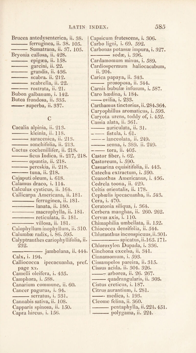 Brucea antedysenterica, ii. 38. ferruginea, ii. 38. 105. Sumatrana, ii. 37. 105. Bryonia callosa, ii. 428. epigaea, ii. 158. garcini, ii. 22. grandis, ii. 436. —- scabra. ii. 212. scabrella, ii. 22. rostrata, ii. 21. Bubon galbanum, i. 142. Butea frondosa, ii. 335. superba, ii. 337. C Cacalia alpinia, ii. 213. kleinia, ii. 118. -—■— saracenica, ii. 213. sonchifolia, ii. 213. Cactus cochenillifer, ii. 218. ficus Indica, ii. 217, 218. opuntia, ii. 218. pereskia, ii. 218. tuna, ii. 218. Cajaputi oleum, i. 618. Calamus draco, i. 114. Calculus cysticus, ii. 164. Callicarpa Americana, ii. 181. ferruginea, ii. 181. lanata, ii. 180. macrophylla, ii. 181. ———— reticulata, ii. 181. villosa, ii. 181. Calophylium inophyllum, ii. 310. Calumbae radix, i. 86. 595. Calyptranthes cariophyllifolia, ii. 232. jambolana, ii. 444. Calx, i. 194. Calliococca ipecacuanha, pref. page XX. Camelli oleifera, i. 435. Camphora, i. 588. Canarium commune, ii. 60. Cancer pagurus, i. 94. serratus, i. 331. Cannabis sativa, ii. 108. Capparis spinosa, ii. 150. Capra hircus, i. 156. Capsicum frutescens, i. 306. Carbo ligni, i. 69. 592. Carbonas potassae impura, i. 327. sodae, i. 396. Cardamomum minus, i. 589. Cardiospermum haliocacabum, ii. 204. Carica papaya, ii. 343. prosoposa, ii. 344. Carnis bubulae infusum, i, 587. Caro hoedina, i. 184. —— ovilia, i. 233. Carthamus tinctorius, ii. 284.364. Caryophillus aromaticus, i. 593. Caryota urens, toddy of, i. 452. Cassia alata, ii. 361. auriculata, ii. 31. __—. fistula, i. 61. lanceolata, ii. 249. —— senna, i. 389. ii. 249. tora, ii. 405. Castor fiber, i. 62. Castoreum, i. 590. Casuarina equisitifolia, ii. 443. Catechu extractum, i. 590. Ceanothus Americanus, i. 436. Cedrela toona, ii. 429. Celtis orientalis, ii. 178. Cephoelis ipecacuanha, ii. 543. Cera, i. 470. Ceratonia siliqua, i. 364. Cerbera manghas, ii. 260. 262. Cervus axis, i. 110. Chimaphilia umbellata, ii. 152. Chiococca densifolia, ii. 544. Chloranthus inconspicuus, ii. 301. spicatus,ii.l65.17L Chloroxylon Dupada, i. 336. Cinchona excelsa, ii. 341. Cinnamomum, i. 593. Cissampelos pareira, ii. 315. Cissus acida. ii. 304. 326. arborea, ii. 26. 267* ■ quadrangularis, ii. 303. Cistus creticus, i. 187. Citrus aurantium, i. 281. — medica, i. 193. Cleome felina, ii. 360. pentaphylla, ii.224. 451. i polygama, ii. 224.
