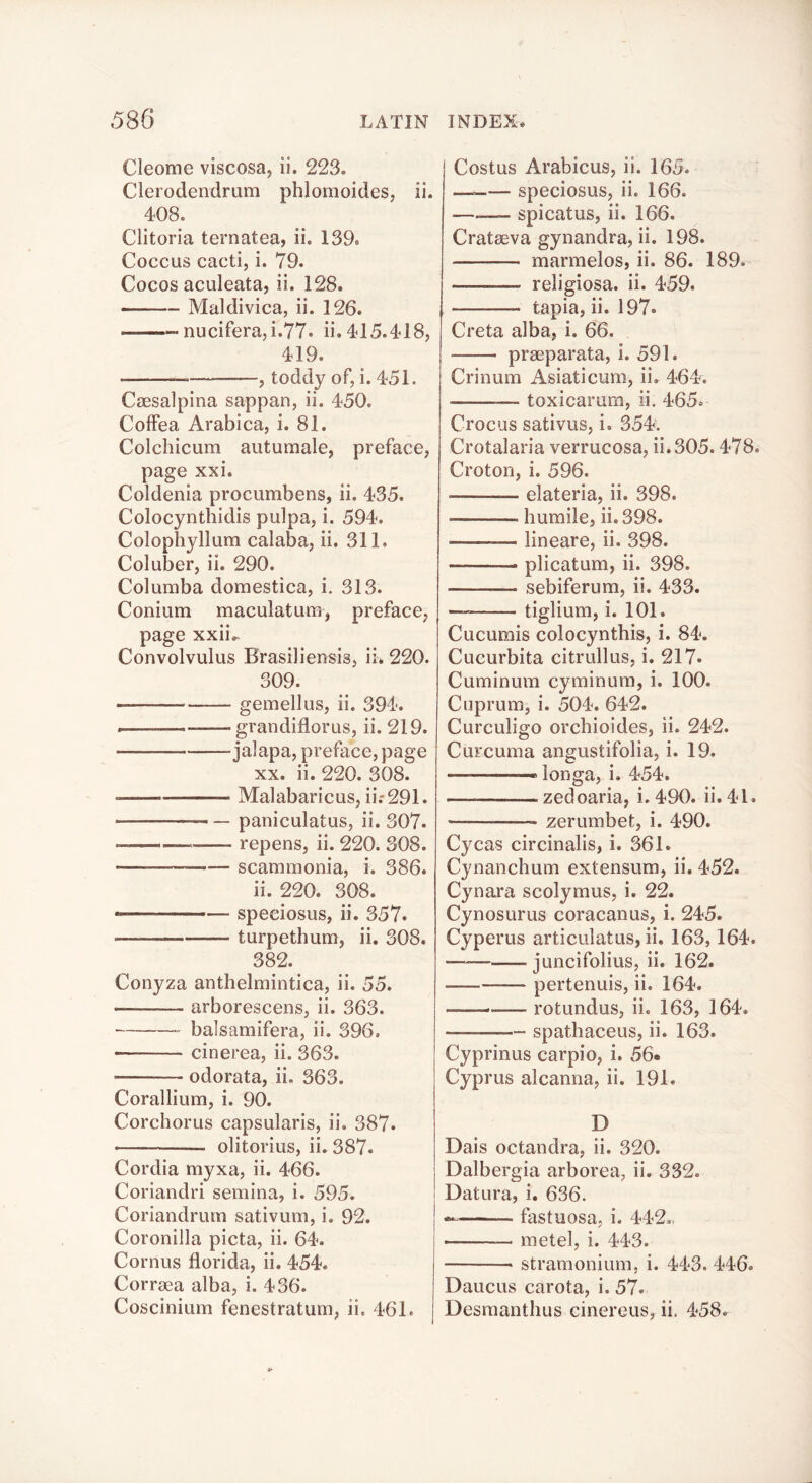 Cleome viscosa, ii. 223. Clerodendrum phlomoides, ii. 408. Clitoria ternatea, ii. 139. Coccus cacti, i. 79. Cocos aculeata, ii. 128. Maldivica, ii. 126. nucifera,i.77. ii. 415.418, 419. — , toddy of, i. 451. Caesalpina sappan, ii. 450. CofFea Arabica, i. 81. Colchicum autumale, preface, page xxi. Coldenia procumbens, ii. 435. Colocynthidis pulpa, i. 594. Colophyllum calaba, ii. 311. Coluber, ii. 290. Columba domestica, i. 313. Conium maculatum, preface, page xxii.- Convolvulus Brasiliensis, ii. 220. 309. gemellus, ii. 394. grandiflorus, ii. 219. jalapa, preface, page XX. ii. 220. 308. Malabaricus, ii.'291. paniculatus, ii. 307. repens, ii. 220. 308. scammonia, i. 386. ii. 220. 308. speeiosus, ii. 357. turpethum, ii. 308. 382. Conyza anthelmintica, ii. 55. arborescens, ii. 363. balsamifera, ii. 396. • cinerea, ii. 363. odorata, ii, 363. Corallium, i. 90. Corchorus capsularis, ii. 387. olitorius, ii. 387. Cordia myxa, ii. 466. Coriandri semina, i. 595. Coriandrum sativum, i. 92. Coronilla picta, ii. 64. Cornus florida, ii. 454. Corraea alba, i. 436. Coscinium fenestratum, ii. 461. Costus Arabicus, ii. 165. — speeiosus, ii. 166. —___ spicatus, ii. 166. Cratseva gynandra, ii. 198. marmelos, ii. 86. 189. religiosa. ii. 459. tapia, ii. 197. Creta alba, i. 66. praeparata, i. 591. Crinum Asiaticura, ii. 464. — toxicarum, ii. 465. Crocus sativus, i. 35T. Crotalaria verrucosa, ii.305.478. Croton, i. 596. elateria, ii. 398. humile, ii.398. lineare, ii. 398. plicatum, ii. 398. sebiferum, ii. 433. tiglium, i. 101. Cucumis colocynthis, i. 84. Cucurbita citrullus, i. 217. Cuminum cyminum, i. 100. Cuprum, i. 504. 642. Curculigo orchioides, ii. 242. Curcuma angustifolia, i. 19. — — longa, i. 454. — zedoaria, i. 490. ii. 41. zerumbet, i. 490. Cycas circinalis, i. 361. Cynanchum extensum, ii, 452. Cynara scolymus, i. 22. Cynosurus coracanus, i. 245. Cyperus articulatus, ii. 163,164. — juncifolius, ii. 162. pertenuis, ii. 164. — rotundus, ii. 163, 164. spathaceus, ii. 163. Cyprinus carpio, i. 56« Cyprus alcanna, ii. 191. D Dais octandra, ii. 320. Dalbergia arborea, ii. 332. Datura, i. 636. — fastuosa, i. 442., — metel, i. 443. stramonium, i. 443. 446, Daucus carota, i. 57. Desmanthus cinereus, ii. 458.