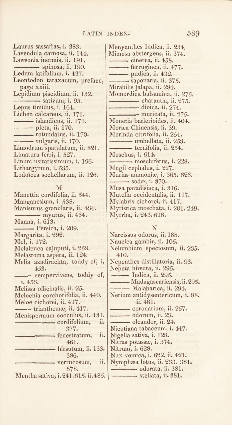 Laurus sassafras, i. 383. I Lavendula carnosa, ii. 144. Lawsonia inermis, ii. I9I. — spinosa, ii. 190. Ledum latifolium, i. 437. Leontodon taraxacum, preface, page xxiii. Lepidium piscidium, ii. 132. sativum, i. 95. Lepus timidus, i. 164. Lichen calcareus, ii. 171. — islandicus, ii. 171. picta, ii. 170. rotundatus, ii. 170. —— vulgaris, ii. 170. Limodrum spatulatum, ii. 321. Limatura ferri, i. 527. Linum usitatissimum, i. 196. Litharg3?^rum, i. 535. Lodoicea sechellarum, ii. 126. M Manettia cordifolia, ii. 544. Manganesium, i. 538. Manisurus granularis, ii. 434. myurus, ii. 434. Manna, i. 613. Persica, i. 209. Margarita, i. 292. Mel, i. 172. Melaleuca cajuputi, i. 259. Melastoma aspera, ii. 124. Melia azadirachta, toddy of, i. 453. sempervivens, toddy of, i. 453. Melissa officinalis, ii. 25. Melochia corchorifolia, ii. 440. Meloe cichorei, ii. 417. triantliemae, ii. 417. Menispermum cocculus, ii. 131. —- cordifolium, ii. 377. ■ fenestratum, ii. 461. . ■—— hirsutum, ii. 133. 386. verrucosum, ii. 378. Mentha sativa, i. 241.615. ii,485. Menyanthes Indica, ii. 234. Mimosa abstergens, ii. 374. cinerea, ii. 458. ferruginea, ii. 477. pudica, ii. 432. saponaria, ii. 375. Mirabilis jalapa, ii. 284. Momordica balsamina, ii. 275. charantia, ii. 275. ■ dioica, ii. 274. muricata, ii. 275. Monetia barlerioides, ii. 404. Moraea Chinensis, ii. 39. Morinda citrifolia, ii. 254. — umbellata, ii, 253. — ternifolia, ii. 254. Moschus, i. 614. moschiferus, i. 228. Mugil cephalus, i. 227. Murias ammoniae, i. 365. 626. sodae, i. 370. Musa paradisiaca, i. 316. Mutella occidentalis, ii. 117. Mylabris cichorei, ii. 417. Myristica moschata, i. 201. 249. Myrrha, i. 243. 616. N Narcissus odorus, ii. 188. Nauciea gambir, ii. 105. Nelumbium speciosum, ii. 235. 410. Nepenthes distillatoria, ii.93. Nepeta hirsuta, ii. 295. — Indica, ii. 295. — Madagascariensis, ii. 295. Malabarica, ii. 294. Nerium antidysentericum, i. 88. ii. 461. coronarium, ii. 257. odorum, ii. 23. oleander, ii. 24. Nicotiana tabaccum, i. 447. Nigella sativa, i. 128. Nitras potassae, i. 374. Nitrum, i. 628. Nux vomica, i. 622. ii. 421. Nymphaea lotus, ii. 233. 381. odorata, ii. 381. stellata, ii, 381.