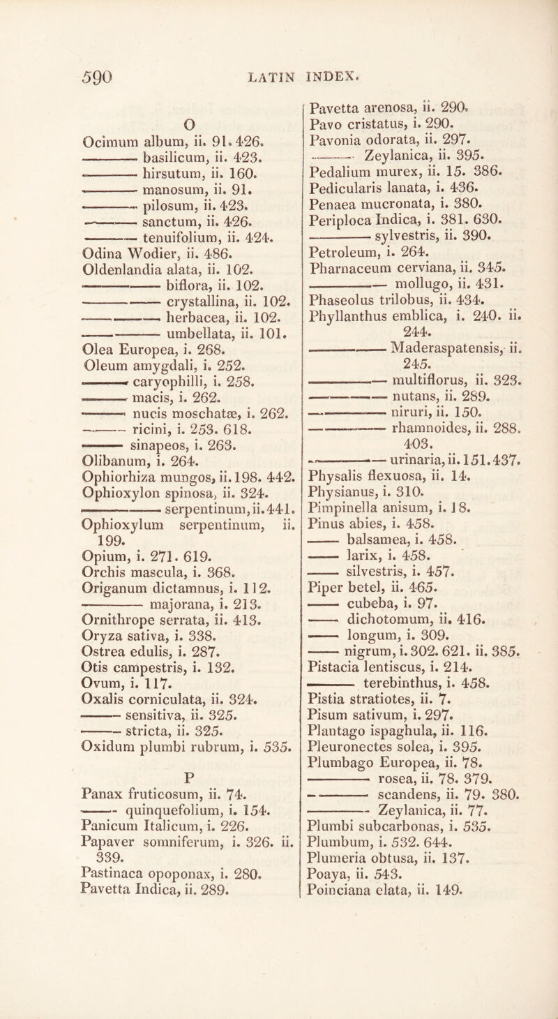 o Ocimum album, ii. 91.426. basilicum, ii. 423. birsutum, ii. 160. manosum, ii. 91. pilosum, ii. 423. — sanctum, ii. 426. tenuifolium, ii. 424. Odina Wodier, ii. 486. Oldenlandia alata, ii. 102. biflora, ii. 102. crystallina, ii. 102. herbacea, ii. 102. umbellata, ii. 101. Olea Europea, i. 268. Oleum amygdali, i. 252.  —■ caryophilli, i. 258. macis, i. 262. • nucis moschatae, i, 262. ricini, i. 253. 618. sinapeos, i. 263. Olibanum, i, 264. Ophiorhiza mungos, ii. 198. 442. Ophioxylon spinosa, ii. 324. — serpentinum,ii.441. Ophioxylum serpentinum, ii. 199. Opium, i. 271 • 619. Orchis mascula, i. 368. Origanum dictamnus, i. 112. ■ majorana, i. 213. Ornithrope serrata, ii. 413. Oryza sativa, i. 338. Ostrea edulis, i. 287. Otis campestris, i. 132. Ovum, i. 117. Oxalis corniculata, ii. 324. sensitiva, ii. 325. stricta, ii. 325. Oxidum plumbi rubrum, i, 535. P Panax fruticosum, ii. 74. quinquefolium, i. 154. Panicum Italicum, i. 226. Papaver somniferum, i. 326. ii. 339. Pastinaca opoponax, i. 280. Pavetta Indica, ii. 289. Pavetta arenosa, ii. 290. Pavo cristatus, i. 290. Pavonia odorata, ii. 297. Zeylanica, ii. 395. Pedalium murex, ii. 15. 386. Pedicularis lanata, i. 436. Penaea mucronata, i. 380. Periploca Indica, i. 381. 630. sylvestris, ii. 390. Petroleum, i. 264. Pharnaceum cerviana, ii. 345. mollugo, ii. 431. Phaseolus trilobus, ii. 434. Phyllanthus emblica, i. 240. ii. 244. Maderaspatensis, ii. 245. — multiflorus, ii. 323. ————— nutans, ii. 289. —■■ . -— niruri, ii. 150. rhamnoides, ii. 288. 403. — urinaria, ii. 151.437. Physalis flexuosa, ii. 14. Physianus, i. 310. Pimpinella anisum, i. 18. Pinus abies, i. 458. balsamea, i. 458. larix, i. 458. silvestris, i. 457. Piper betel, ii. 465. cubeba, i. 97. dichotomum, ii. 416. longum, i. 309. nigrum, i.302. 621. ii. 385. Pistacia lentiscus, i. 214. terebinthus, i. 458. Pistia stratiotes, ii. 7. Pisum sativum, i. 297. Plantago ispaghula, ii. 116. Pleuronectes solea, i. 395. Plumbago Europea, ii. 78. rosea, ii. 78. 379. scandens, ii. 79. 380. ■ Zeylanica, ii. 77. Plumbi subcarbonas, i. 535. Plumbum, i. 532. 644. Plumeria obtusa, ii. 137. Poaya, ii. 543. Poinciana elata, ii. 149.