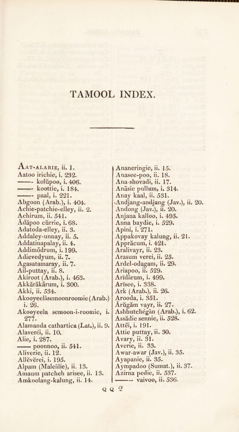 TAMOOL INDEX. Aat-alarie, ii. 1. Aatoo irichie, i. 232e koWpoo, u 406. koottie, i. 184. —— paal, i. 221. Abgoon (ATab.), i. 404. Achie-patchie-elley, ii. 2. Achirum, ii. 541. Adapoo ciirrie, i. 68. Adatoda-elley, ii. 3. Addaley-unnay, ii. Addatinapalay, ii. 4. Addimodrum, i. 199« Adievedyum, ii. 7- Agasatamaray, ii. 7« Ail-puttay, ii. 8. Akiroot (Arab.), i. 463. Akkarakarum, i. 300. Akki, ii. 534. Akooyeelasemoonroomie (Arab.) i. 26. Akooyeela semoon-i-roomic, i. 277. Alamanda cathartica (LaU), ii. 9. Alaverei, ii. 10, Alie, i. 287. poonnoo, ii. 541. Aliverie, ii. 12. Alleverei, i. 195. Alpam (Malealie), ii. 13. Amaum patcheh arisee, ii. 13. Arakoolang-kalung, ii. 14. I Ananeringie, ii. 15. Anasee-poo, ii. 18. Ana-shovadi, ii. 17. Anasie pullum, i. 314. Anay kaal, ii. 531. ‘Andjang-andjang (Jav.), ii. Andong (Jav.), ii. 20, Anjana kalloo, i. 495. Anna baydie, i. 529. Apini, i. 271. Appakovay kalung, ii. 21, Appracum, i. 421, Aralivayr, ii. 23. Arasum verei, ii. 25. Ardel-odagam, ii. 29. Ariapoo, ii. 529. Aridarum, i. 499. Arisee, i. 338. Ark (Arab,), ii. 26, Arooda, i, 351, Arugam vayr, ii, 27* Ashbutchdgan (Arab.), i. 62 Assadie sennie, ii, 528. Attei, i. 191, Attie puttay, ii. 30. Avary, ii. 31. Averie, ii. 33. Awar-awar (Jav.), ii. 35. Ayapanie, ii. 35. Aympadoo (Sumat.), ii. 37. Azirna pedie, ii. 537. vaivoo, ii. 536. Q Q ^