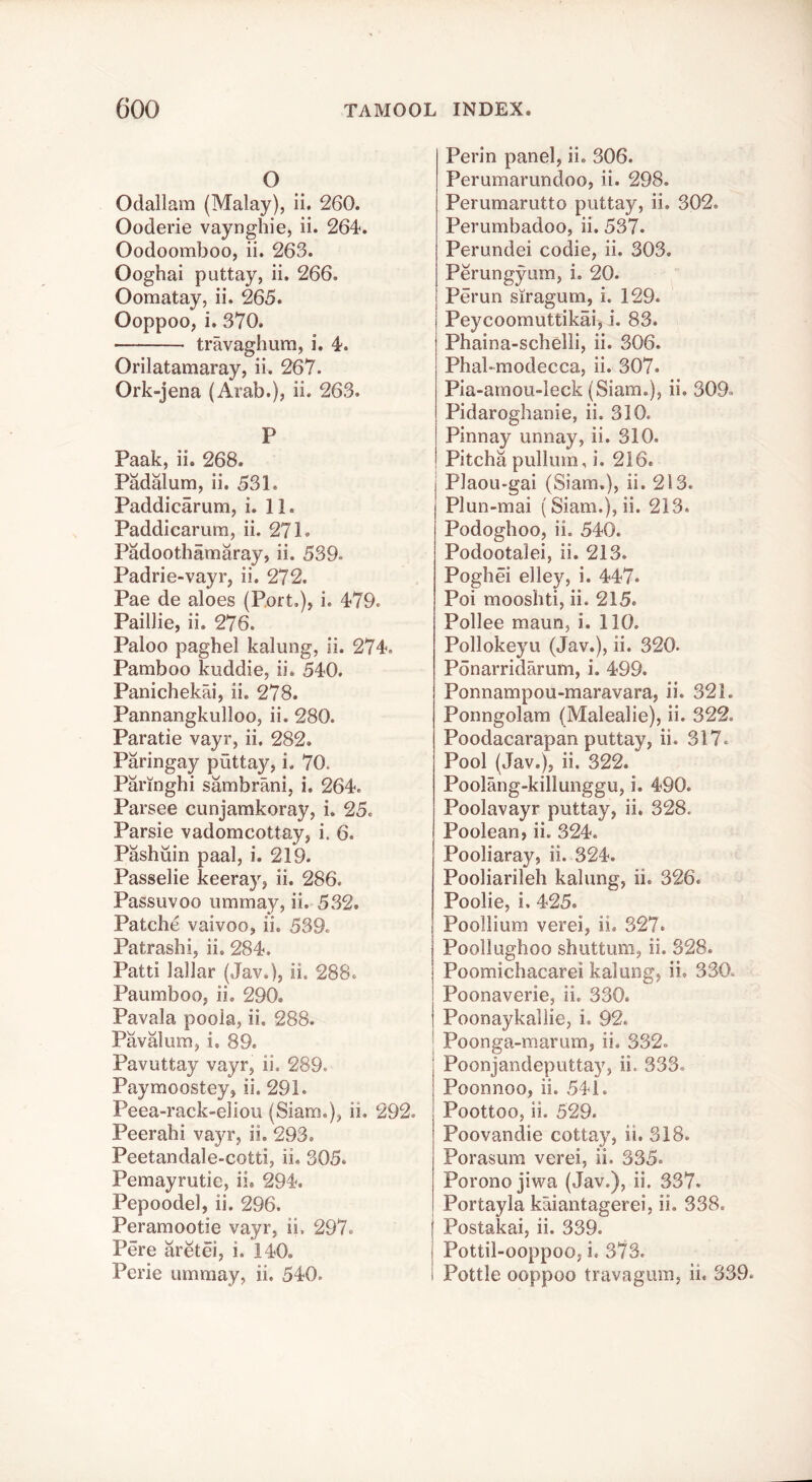 O Odallam (Malay), ii. 260. Ooderie vaynghie, ii. 264*. Oodoomboo, ii. 263. Ooghai puttay, ii. 266. Oomatay, ii. 265. Ooppoo, i. 370. travaghum, i. 4. Orilatamaray, ii. 267. Ork-jena (Arab.), ii. 263. P Paak, ii. 268. Padalum, ii. 531. Paddicarum, i. 11. Paddicarum, ii. 271. Padoothamaray, ii. 539. Padrie-vayr, ii. 272. Pae de aloes (Port,), i. 479. Paillie, ii. 276. Paloo paghel kalung, ii. 274, Pamboo kuddie, ii. 540, Panichekai, ii. 278. Pannangkulloo, ii. 280. Paratie vayr, ii. 282. Paringay puttay, i. 70. Paringhi sambrani, i. 264. Parsee cunjamkoray, i. 25. Parsie vadomcottay, i. 6. Pashuin paal, i. 219. Passelie keeray, ii. 286. Passuvoo umrnay, ii. 532. Patche vaivoo, ii, 539. Patrashi, ii. 284. Patti lallar (Jav.), ii. 288. Paumboo, ii. 290. Pavala poola, ii. 288. Pavalum, i. 89. Pavuttay vayr, ii. 289. Paymoostey, ii. 291. Peea-rack-eliou (Siarn.), ii. 292. Peerahi vayr, ii. 293. Peetandale-cotti, ii, 305. Pemayrutie, ii, 294. Pepoodel, ii. 296. Peramootie vayr, ii, 297. Pere aretei, i. 140. Perie umrnay, ii. 540. Perin panel, ii, 306. Perumarundoo, ii. 298. Perumarutto puttay, ii. 302. Perumbadoo, ii. 537. Perundei codie, ii. 303. Perungyum, i. 20. Perun siragum, i. 129. Peycoomuttikai, i. 83. Phaina-schelli, ii. 306. Phal-modecca, ii. 307. Pia-arnou-leck (Siam.), ii. 309, Pidaroghanie, ii. 310. Pinnay unnay, ii. 310. Pitcha pullum, i. 216. Plaou-gai (Siam.), ii. 213. Plun-mai (Siam.), ii. 213. Podoghoo, ii. 540. Podootalei, ii. 213. Poghei elley, i. 447. Poi moosbti, ii. 215, Pollee maun, i. 110. Pollokeyu (Jav.), ii. 320. Ponarridarum, i. 499. Ponnampou-maravara, ii. 321. Ponngolam (Malealie), ii. 322. Poodacarapan puttay, ii. 317. Pool (Jav.), ii. 322. Poolang-killunggu, i. 490. Poolavayr puttay, ii. 328. Poolean, ii. 324. Pooliaray, ii. 324. Pooliarileh kalung, ii. 326. Poolie, i. 425. I Poollium verei, ii. 327. I Poollughoo shuttum, ii, 328. Poomichacarei kalung, ii, 330. Poonaverie, ii. 330. I Poonaykallie, i. 92. Poonga-marum, ii. 332, Poonjandeputtay, ii. 333, Poonnoo, ii. 541. Poottoo, ii. 529. Poovandie cottay, ii. 318. Porasum verei, ii. 335. Porono jiwa (Jav.), ii. 337. Portayla kaiantagerei, ii. 338. Postakai, ii. 339. Pottil-ooppoo, i. 373. i Pottle ooppoo travagum, ii. 339.