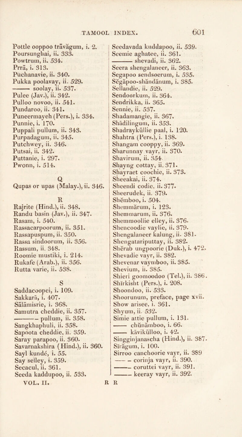 Pottle ooppoo travagum, i. 2. Poursunghai, ii. 333. Powtrum, ii, 534. Prra, i. 313. Puchanavie, ii. 340. Pukka poolavay, ii. 529. — soolay, ii. 537. Pulee (Jav.), ii. 342. Pulloo novoo, ii. 541. Pundaroo, ii. 341. Puneermayeh (Pers.), i. 334. Punnie, i. 170. Puppali pullum, ii. 343. Purpadagum, ii. 345. Putchwey, ii. 346. Putsai, ii. 342. Puttanie, i. 297. Pwonn, i. 514. Q Qupas or upas (Malay.), ii. 346. R Rajrite (Hind.), ii. 348. Randu basin (Jav.), ii. 347. Rasam, i. 540. Rassacarpoorum, ii. 351. Rassapuspum, ii. 350. Rassa sindoorum, ii. 356. Rassum, ii. 348. Roomie mustiki, i. 214. Rukafe (Arab.), ii. 356. Rutta varie, ii. 538. S Saddacoopei, i. 109. Sakkara, i. 407* Salamisrie, i. 368. Samutra cheddie, ii. 357. — pullum, ii. 358. Sangkhapbuli, ii. 358. Sapoota cheddie, ii. 359. Saray parapoo, ii. 360. Savarnakshira (Hind.), ii. 360. Sayl kunde, i. 55. Say selley, i. 359. Secacul, ii. 361. Seeda kaddupoo, ii. 533. VOL. II. Seedavada kuddapoo, ii. 539. Seemie agbatee, ii. 361. —. shevadi, ii. 362. Seera shengalaneer, ii. 363. Segapoo sendsoerum, i. 535. Segapoo-shandanum, i. 385. Sellandie, ii. 529. Sendoorkum, ii. 364. Sendrikka, ii. 365. Sennie, ii. 537. Shadamangie, ii. 367« Shadilingum, ii. 353. Shadraykullie paal, i. 120. Shahtra (Pers.), i. 138. Shangam cooppy, ii. 369. Sharunnay vayr, ii. 370. Shavirum, ii. 354 Shayng cottay, ii. 371. Shayraet coochie, ii. 378. Siieeakai, ii. 374. Sheendi codie, ii. 377^ Sheerudek, ii. 379. Shemboo, i. 504. Shemmarum, i. 123. Shemmarum, ii, 376. Shemmoollie elley, ii. 376. Shencoodie vaylie, ii. 379. Shengalaneer kalung, ii. 381. Sliengatariputtay, ii. 382. Sherab ungpoorie (Duk.), i. 472. Shevadie vayr, ii. 382. Shevenar vaymboo, ii. 385. Shevium, ii. 385. Shieri goomoodoo (Tel.),ii. 386. Shirkisht (Pers.), i. 208. Shoondoo, ii. 533. Shoorunum, preface, page xvii. Show arisee, i. 361. Shyum, ii. 532. Simie attie pullum, i. 131. chiinamboo, i. 66. kavikulloo, i. 42. Singginjanascha (Hind.), ii. 387. Siragum, i. 100. Sirroo canchoorie vayr, ii. 389 corinja vayr, ii. 390. coruttei vayr, ii. 391. keeray vayr, ii. 392. R R