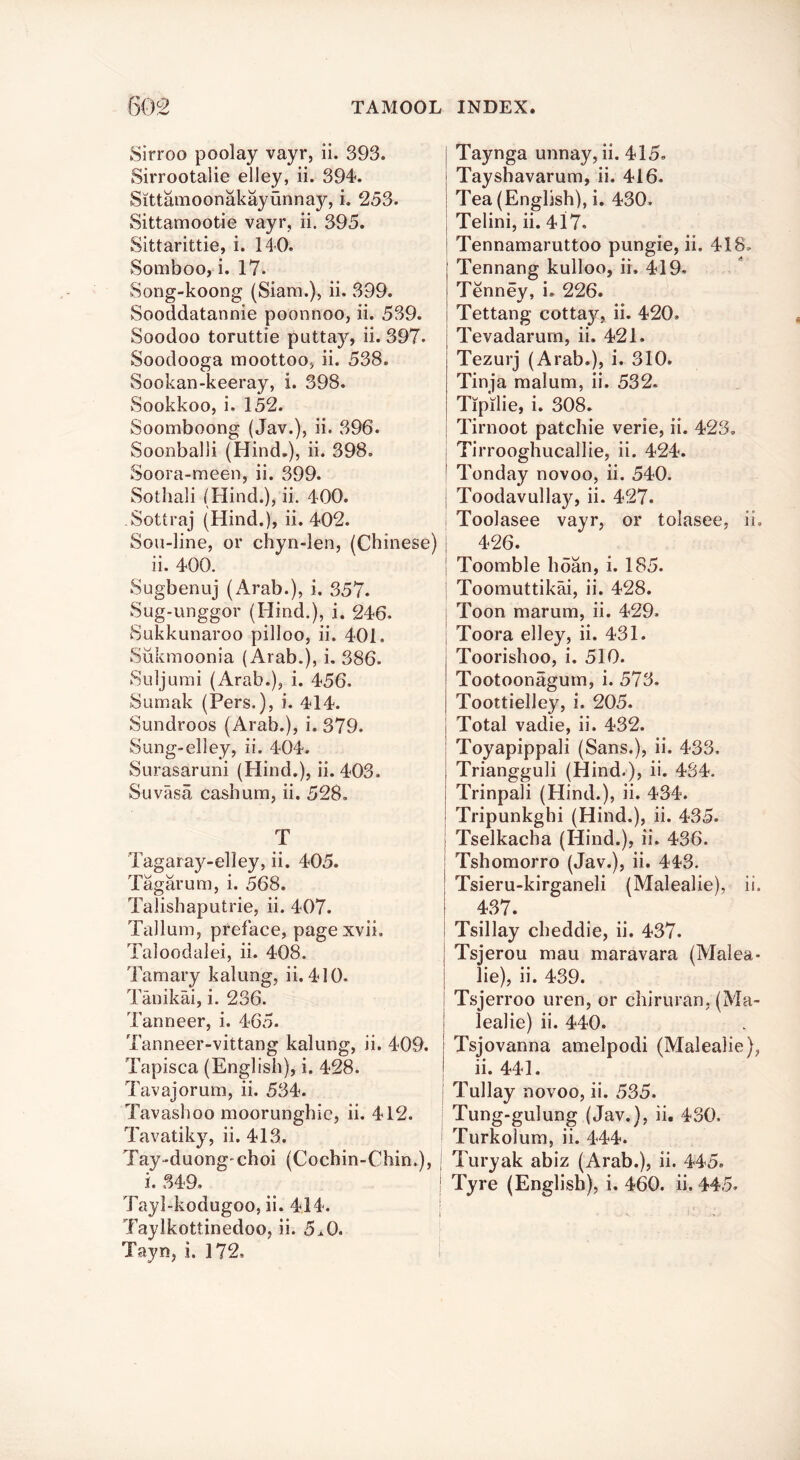Sirroo poolay vayr, ii. 393. Sirrootalie elley, ii. 394. Sittamoonakayunnay, i. 253. Sittamootie vayr, ii. 395. Sittarittie, i. 140. Somboo, i. 17. Song-koong (Siam.), ii. 399. Sooddatannie poonnoo, ii. 539. Soodoo toruttie puttay, ii. 397. Soodooga moottoo, ii. 538. Sookan-keeray, i. 398. Sookkoo, i. 152. Soomboong (Jav.), ii. 396. Soonbalii (Hind.), ii. 398. Soora-meen, ii. 399. Sothali (Hind.), ii. 400. Sottraj (Hind.), ii. 402. Sou-line, or chyn-len, (Chinese) ii. 400. Sugbenuj (xArab.), i. 357. Sug-unggor (Hind.), i. 246. Sukkunaroo pilloo, ii. 401. Siikmoonia (Arab.), i, 386. Suljumi (Arab.), i. 456. Sumak (Pers.), i. 414. Sundroos (Arab.), i. 379. Sung-elley, ii. 404. Surasaruni (Hind.), ii. 403. Suvasa cashum, ii. 528, T Tagaray-elley, ii. 405. Tagarum, i. 568. Talishaputrie, ii. 407. Tallum, preface, pagexvii, Taloodalei, ii. 408. Tamary kalung, ii. 410. Tanikai, i. 236. Tanneer, i. 465. Tanneer-vittang kalung, ii. 409. Tapisca (English), i. 428. Tavajorum, ii. 534. Tavashoo moorunghie, ii. 412. Tavatiky, ii. 413. Tay-duong'choi (Cochin-Chin.), i. 349. Tayl-kodugoo, ii. 414. Taylkottinedoo, ii. 5x0. Tayn, i. 172, Taynga unnay, ii. 415. Tayshavarum, ii. 416. Tea (English), i. 430, Telini, ii. 417. Tennamaruttoo pungie, ii. 418, Tennang kulloo, ii. 419* Tenney, i. 226. Tettang cottay, ii. 420. Tevadarum, ii. 421. Tezurj (Arab.), i. 310. Tinja malum, ii. 532, Tipilie, i. 308. Tirnoot patchie verie, ii. 423. I Tirrooghucallie, ii. 424. I Tonday novoo, ii. 540. I Toodavullay, ii. 427. ; Toolasee vayr, or tolasee, ii, I 426. I Toomble hoan, i. 185. I Toomuttikai, ii. 428. I Toon marum, ii. 429, I Toora elley, ii. 431. Toorishoo, i. 510. Tootoonagum, i. 573. Toottielley, i. 205. Total vadie, ii. 432. Toyapippali (Sans.), ii. 433. Triangguli (Hind.), ii. 434. Trinpali (Hind.), ii. 434. Tripunkghi (Hind.), ii. 435. Tselkacha (Hind.), ii. 436. Tshomorro (Jav.), ii. 443. Tsieru-kirganeli (Malealie), ii. i 437. ! Tsillay cheddie, ii. 437. Tsjerou mau maravara (Malea- lie), ii. 439. Tsjerroo uren, or chiruran, (Ma- lealie) ii. 440. Tsjovanna amelpodi (Malealie), ii. 441. j Tullay novoo, ii. 535. I Tung-gulung (Jav.), ii. 430. i Turkolum, ii. 444. I Turyak abiz (Arab.), ii. 445. Tyre (English), i. 460. ii. 445-
