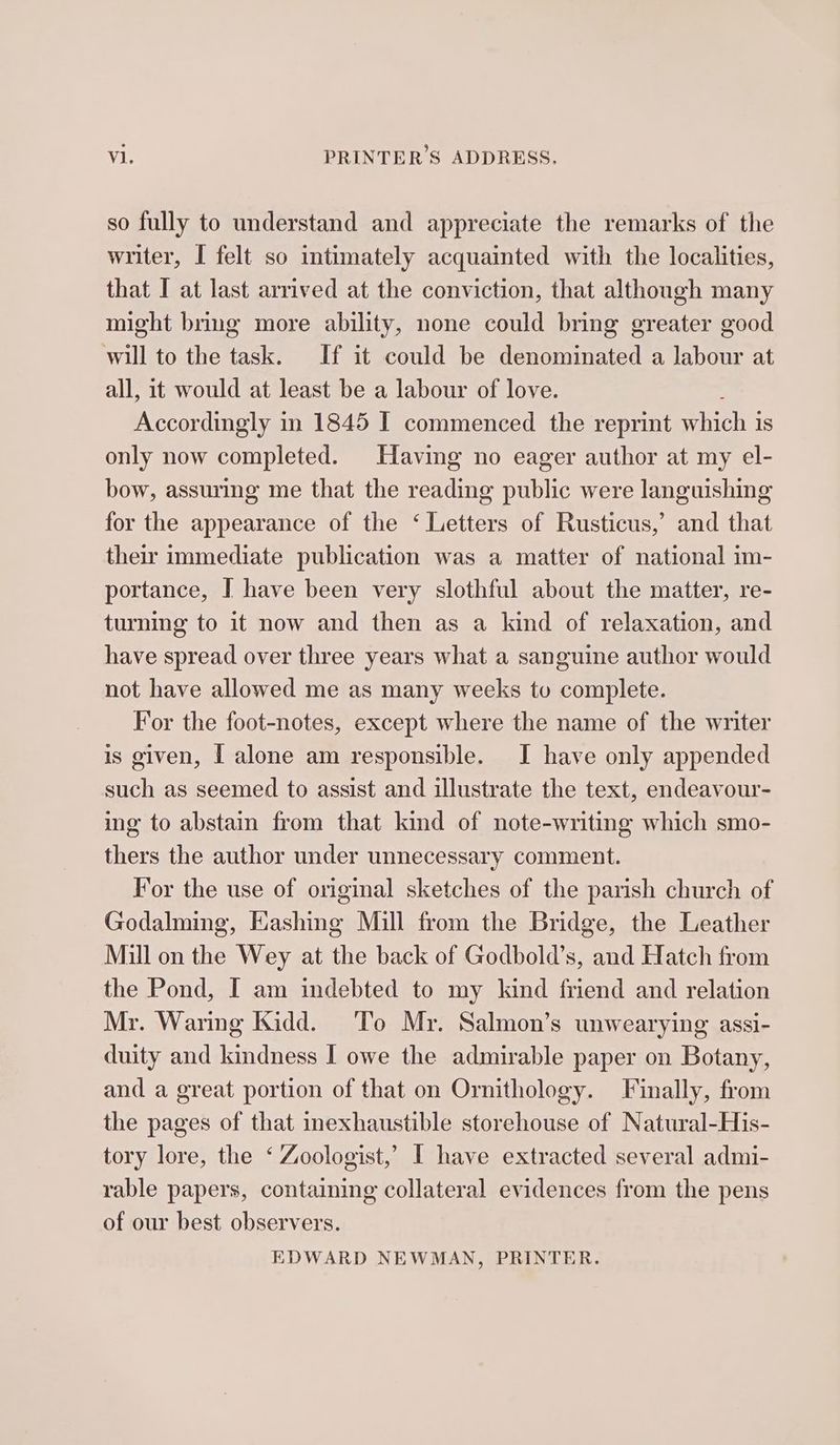 so fully to understand and appreciate the remarks of the writer, I felt so intimately acquainted with the localities, that I at last arrived at the conviction, that although many might bring more ability, none could bring greater good will to the task. If it could be denominated a labour at all, it would at least be a labour of love. Accordingly in 1845 I commenced the reprint which is only now completed. Having no eager author at my el- bow, assuring me that the reading public were languishing for the appearance of the ‘ Letters of Rusticus,’ and that their immediate publication was a matter of national im- portance, I have been very slothful about the matter, re- turning to it now and then as a kind of relaxation, and have spread over three years what a sanguine author would not have allowed me as many weeks to complete. For the foot-notes, except where the name of the writer is given, [ alone am responsible. I have only appended such as seemed to assist and illustrate the text, endeavour- ing to abstain from that kind of note-writing which smo- thers the author under unnecessary comment. For the use of original sketches of the parish church of Godalming, Eashing Mill from the Bridge, the Leather Mill on the Wey at the back of Godbold’s, and Hatch from the Pond, I am indebted to my kind friend and relation Mr. Waring Kidd. To Mr. Salmon’s unwearying assi- duity and kindness I owe the admirable paper on Botany, and a great portion of that on Ornithology. Finally, from the pages of that inexhaustible storehouse of Natural-His- tory lore, the ‘ Zoologist,’ I have extracted several admi- rable papers, containing collateral evidences from the pens of our best observers. EDWARD NEWMAN, PRINTER.