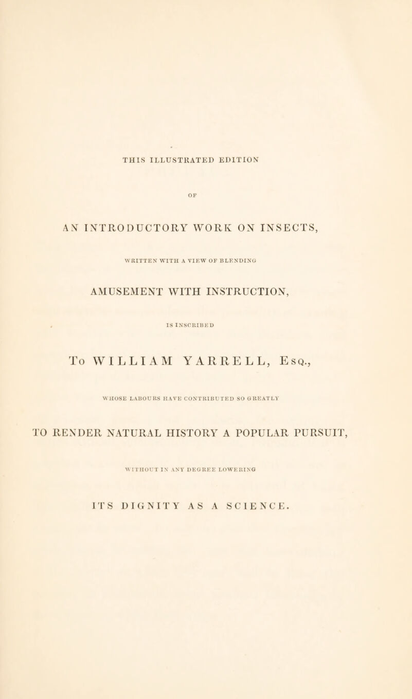 THIS ILLUSTRATED EDITION OF AN INTRODUCTORY WORK ON INSECTS, WRITTEN WITH A VIEW OF BLENDING AMUSEMENT WITH INSTRUCTION, IS INSCRIBED To WILLIAM YARRELL, Esq., WHOSE LABOURS HAVE CONTRIBUTED SO GREATLY TO RENDER NATURAL HISTORY A POPULAR PURSUIT, WITHOUT IN ANY DEGREE LOWERING ITS DIGNITY AS A SCIENCE.