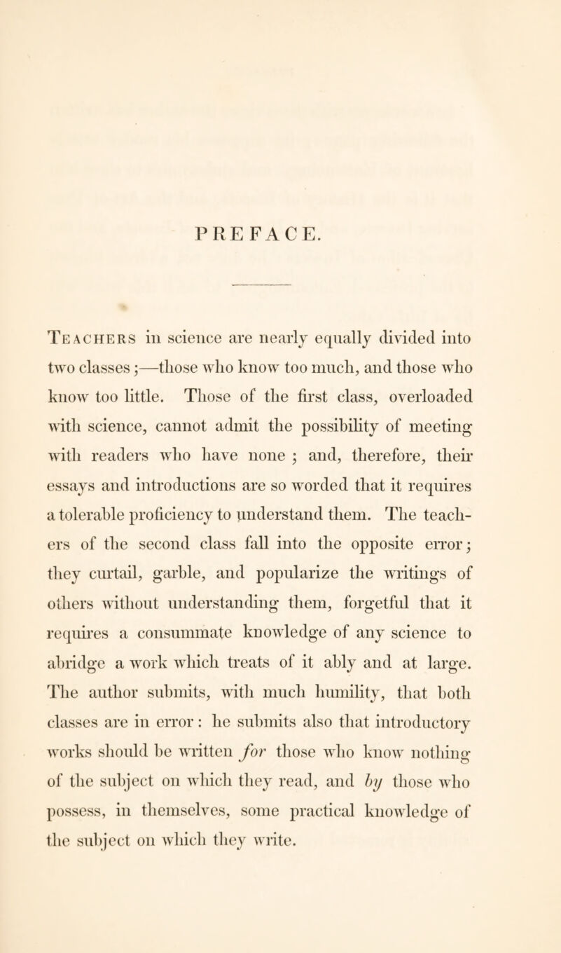 PREFACE. Teachers in science are nearly equally divided into two classes;—those who know too much, and those who know too little. Those of the first class, overloaded with science, cannot admit the possibility of meeting with readers who have none ; and, therefore, their essays and introductions are so worded that it requires a tolerable proficiency to understand them. The teach¬ ers of the second class fall into the opposite error; they curtail, garble, and popularize the writings of others without understanding them, forgetful that it requires a consummate knowledge of any science to abridge a work which treats of it ably and at large. The author submits, with much humility, that both classes are in error: he submits also that introductory works should be written for those who know nothin <r of the subject on which they read, and by those who possess, in themselves, some practical knowledge of the subject on which they write.