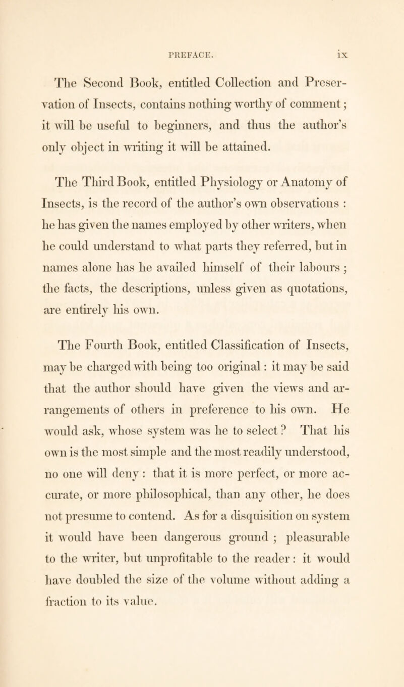 The Second Book, entitled Collection and Preser¬ vation of Insects, contains nothing worthy of comment; it will he useful to beginners, and thus the author's only object in writing it will he attained. The Third Book, entitled Physiology or Anatomy of Insects, is the record of the author’s own observations : he has given the names employed by other writers, when he could understand to what parts they referred, hut in names alone has he availed himself of their labours; the facts, the descriptions, unless given as quotations, are entirely his own. The Fourth Book, entitled Classification of Insects, may he charged with being too original: it may he said that the author should have given the views and ar¬ rangements of others in preference to his own. He would ask, whose system was he to select ? That his own is the most simple and the most readily understood, no one will deny : that it is more perfect, or more ac¬ curate, or more philosophical, than any other, he does not presume to contend. As for a disquisition on system it would have been dangerous ground ; pleasurable to the writer, but unprofitable to the reader: it would have doubled the size of the volume without adding a fraction to its value.