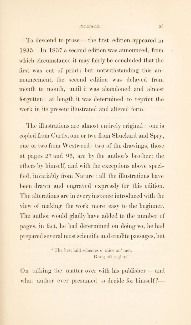 To descend to prose — the first edition appeared in 1835. In 1837 a second edition was announced, from which circumstance it may fairly be concluded that the first was out of print; hut notwithstanding this an¬ nouncement, the second edition was delayed from month to month, until it was abandoned and almost forgotten : at length it was determined to reprint the work in its present illustrated and altered form. The illustrations are almost entirely original : one is copied from Curtis, one or two from Shuckard and Spry, one or two from Westwood : two of the drawings, those at pages 27 and 96, are by the author’s brother; the others by himself, and with the exceptions above speci¬ fied, invariably from Nature : all the illustrations have been drawn and engraved expressly for this edition. The alterations are in every instance introduced witli the %/ view of making the work more easy to the beginner. The author would gladly have added to the number of pages, in fact, he had determined on doing so, lie had prepared several most scientific and erudite passages, but “ The best laid schemes o’ mice an’ men Gang aft a-gley.” On talking the matter over with his publisher — and what author ever presumed to decide for himself?—