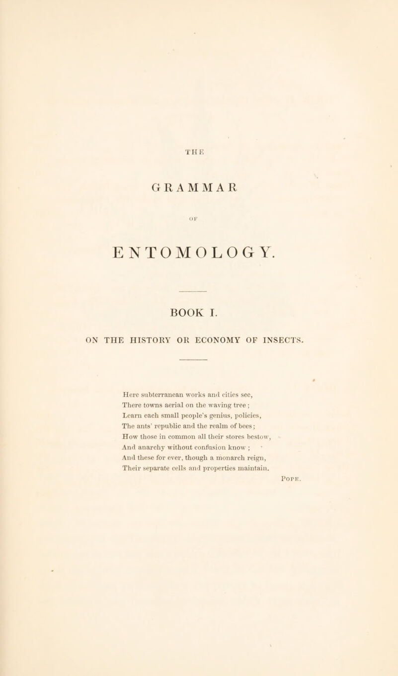 T H E GRAMMAR OK ENTOMOLOGY. BOOK I. ON THE HISTORY OR ECONOMY OF INSECTS. 9 Here subterranean works and cities see, There towns aerial on the waving tree ; Learn each small people’s genius, policies, The ants’ republic and the realm of bees; How those in common all their stores bestow, And anarchy without confusion know ; And these for ever, though a monarch reign, Their separate cells and properties maintain. Pope.