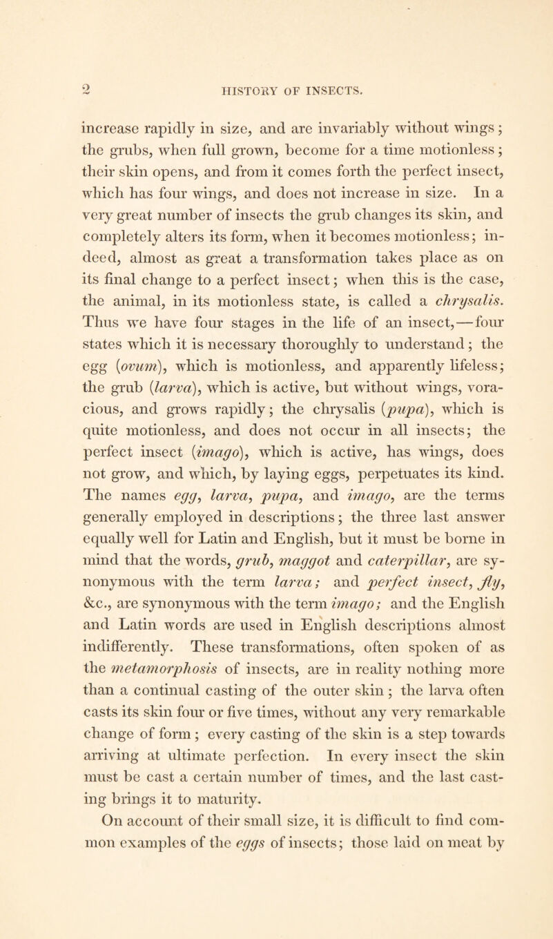 increase rapidly in size, and are invariably without wings; the grubs, when full grown, become for a time motionless; their skin opens, and from it comes forth the perfect insect, which has four wings, and does not increase in size. In a very great number of insects the grub changes its skin, and completely alters its form, when it becomes motionless; in¬ deed, almost as great a transformation takes place as on its final change to a perfect insect; when this is the case, the animal, in its motionless state, is called a chrysalis. Thus we have four stages in the life of an insect, — four states which it is necessary thoroughly to understand; the egg {ovum), which is motionless, and apparently lifeless; the grub {larva), which is active, but without wings, vora¬ cious, and grows rapidly; the chrysalis {pupa), which is quite motionless, and does not occur in all insects; the perfect insect {imago), which is active, has wings, does not grow, and which, by laying eggs, perpetuates its kind. The names egg, larva, pupa, and imago, are the terms generally employed in descriptions; the three last answer equally well for Latin and English, but it must be borne in mind that the words, grub, maggot and caterpillar, are sy¬ nonymous with the term larva; and perfect insect, fig, &c., are synonymous with the term imago; and the English and Latin words are used in English descriptions almost indifferently. These transformations, often spoken of as the metamorphosis of insects, are in reality nothing more than a continual casting of the outer skin; the larva often casts its skin four or five times, without any very remarkable change of form ; every casting of the skin is a step towards arriving at ultimate perfection. In every insect the skin must be cast a certain number of times, and the last cast¬ ing brings it to maturity. On account of their small size, it is difficult to find com¬ mon examples of the eggs of insects; those laid on meat by