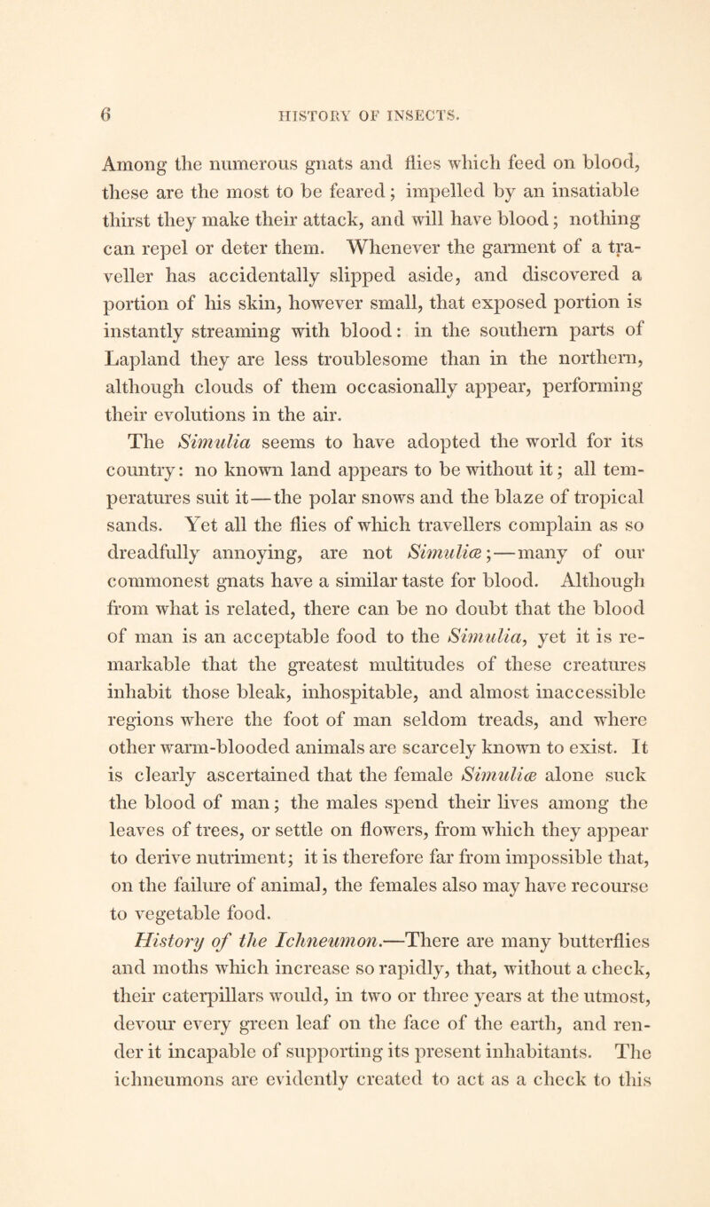 Among the numerous gnats and flies which feed on blood, these are the most to be feared; impelled by an insatiable thirst they make their attack, and will have blood; nothing can repel or deter them. Whenever the garment of a tra¬ veller has accidentally slipped aside, and discovered a portion of his skin, however small, that exposed portion is instantly streaming with blood: in the southern parts of Lapland they are less troublesome than in the northern, although clouds of them occasionally appear, performing their evolutions in the air. The Simulia seems to have adopted the world for its country: no known land appears to be without it; all tem¬ peratures suit it—the polar snows and the blaze of tropical sands. Yet all the flies of which travellers complain as so dreadfully annoying, are not Simulice; — many of our commonest gnats have a similar taste for blood. Although from what is related, there can be no doubt that the blood of man is an acceptable food to the Simulia, yet it is re¬ markable that the greatest multitudes of these creatures inhabit those bleak, inhospitable, and almost inaccessible regions where the foot of man seldom treads, and where other warm-blooded animals are scarcely known to exist. It is clearly ascertained that the female Simulice alone suck the blood of man; the males spend their lives among the leaves of trees, or settle on flowers, from which they appear to derive nutriment; it is therefore far from impossible that, on the failure of animal, the females also may have recourse to vegetable food. History of the Ichneumon.—There are many butterflies and moths which increase so rapidly, that, without a check, their caterpillars would, in two or three years at the utmost, devour every green leaf on the face of the earth, and ren¬ der it incapable of supporting its present inhabitants. The ichneumons are evidently created to act as a check to this