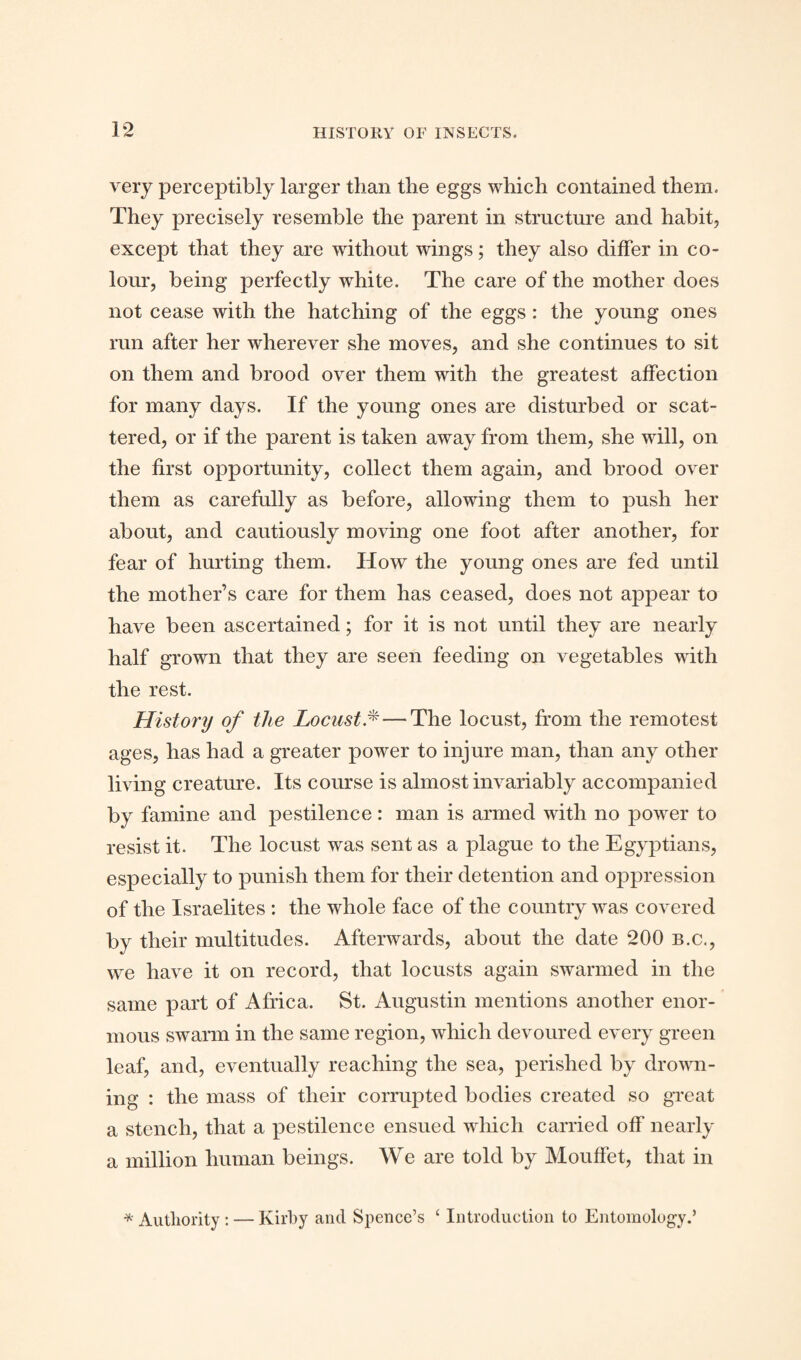 very perceptibly larger than the eggs which contained them. They precisely resemble the parent in structure and habit, except that they are without wings; they also differ in co¬ lour, being perfectly white. The care of the mother does not cease with the hatching of the eggs : the young ones run after her wherever she moves, and she continues to sit on them and brood over them with the greatest affection for many days. If the young ones are disturbed or scat¬ tered, or if the parent is taken away from them, she will, on the first opportunity, collect them again, and brood over them as carefully as before, allowing them to push her about, and cautiously moving one foot after another, for fear of hurting them. How the young ones are fed until the mother’s care for them has ceased, does not appear to have been ascertained; for it is not until they are nearly half grown that they are seen feeding on vegetables with the rest. History of the Locust.* — The locust, from the remotest ages, has had a greater power to injure man, than any other living creature. Its course is almost invariably accompanied by famine and pestilence: man is armed with no power to resist it. The locust was sent as a plague to the Egyptians, especially to punish them for their detention and oppression of the Israelites : the whole face of the country was covered by their multitudes. Afterwards, about the date 200 b.c., we have it on record, that locusts again swarmed in the same part of Africa. St. Augustin mentions another enor¬ mous swarm in the same region, which devoured every green leaf, and, eventually reaching the sea, perished by drown¬ ing : the mass of their corrupted bodies created so great a stench, that a pestilence ensued which carried off nearly a million human beings. We are told by Mouffet, that in