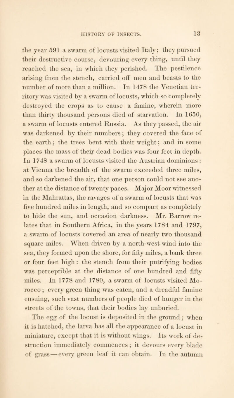 the year 591 a swarm of locusts visited Italy; they pursued their destructive course, devouring every thing, until they reached the sea, in which they perished. The pestilence arising from the stench, carried off men and beasts to the number of more than a million. In 1478 the Venetian ter¬ ritory was visited by a swarm of locusts, which so completely destroyed the crops as to cause a famine, wherein more than thirty thousand persons died of starvation. In 1650, a swarm of locusts entered Russia. As they passed, the air was darkened by their numbers; they covered the face of the earth; the trees bent with their weight; and in some places the mass of their dead bodies was four feet in depth. In 1748 a swarm of locusts visited the Austrian dominions : at Vienna the breadth of the swarm exceeded three miles, and so darkened the air, that one person could not see ano¬ ther at the distance of twenty paces. Major Moor witnessed in the Mahrattas, the ravages of a swarm of locusts that was five hundred miles in length, and so compact as completely to hide the sun, and occasion darkness. Mr. Barrow re¬ lates that in Southern Africa, in the years 1784 and 1797, a swarm of locusts covered an area of nearly two thousand square miles. When driven by a north-west wind into the sea, they formed upon the shore, for fifty miles, a bank three or four feet high: the stench from their putrifying bodies was perceptible at the distance of one hundred and fifty miles. In 1778 and 1780, a swarm of locusts visited Mo¬ rocco ; every green thing was eaten, and a dreadful famine ensuing, such vast numbers of people died of hunger in the streets of the towns, that their bodies lay unburied. The egg of the locust is deposited in the ground; when it is hatched, the larva has all the appearance of a locust in miniature, except that it is without wings. Its work of de¬ struction immediately commences ; it devours every blade of grass — every green leaf it can obtain. In the autumn