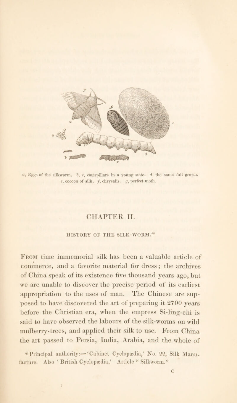 c a, Eggs of the silkworm, b, c, caterpillars in a young state, d, the same full grown. e, cocoon of silk, f, chrysalis, g, perfect moth. CHAPTER II. HISTORY OF THE SILK-WORM.* From time immemorial silk lias been a valuable article of commerce, and a favorite material for dress; the archives of China speak of its existence five thousand years ago, but we are unable to discover the precise period of its earliest appropriation to the uses of man. The Chinese are sup¬ posed to have discovered the art of preparing it 2700 years before the Christian era, when the empress Si-ling-chi is said to have observed the labours of the silk-worms on wild mulberry-trees, and applied their silk to use. From China the art passed to Persia, India, Arabia, and the whole of * Principal authority:—‘Cabinet Cyclopaedia,’ No. 22, Silk Manu¬ facture. Also ‘ British Cyclopaedia,’ Article “ Silkworm.” C (