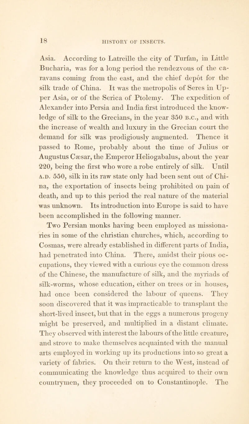 Asia. According to Latreille the city of Turfan, in Little Bucharia, was for a long period the rendezvous of the ca¬ ravans coming from the east, and the chief depot for the silk trade of China. It was the metropolis of Seres in Up¬ per Asia, or of the Serica of Ptolemy. The expedition of Alexander into Persia and India first introduced the know¬ ledge of silk to the Grecians, in the year 350 b.c., and with the increase of wealth and luxury in the Grecian court the demand for silk was prodigiously augmented. Thence it passed to Rome, probably about the time of Julius or Augustus Caesar, the Emperor Heliogabalus, about the year 220, being the first who wore a robe entirely of silk. Until a.d. 550, silk in its raw state only had been sent out of Chi¬ na, the exportation of insects being prohibited on pain of death, and up to this period the real nature of the material was unknown. Its introduction into Europe is said to have been accomplished in the following manner. Two Persian monks having been employed as missiona¬ ries in some of the Christian churches, which, according to Cosrnas, were already established in different parts of India, had penetrated into China. There, amidst their pious oc¬ cupations, they viewed with a curious eye the common dress of the Chinese, the manufacture of silk, and the myriads of silk-worms, whose education, either on trees or in houses, had once been considered the labour of queens. They soon discovered that it was impracticable to transplant the short-lived insect, but that in the eggs a numerous progeny might be preserved, and multiplied in a distant climate. They observed with interest the labours of the little creature, and strove to make themselves acquainted with the manual arts employed in working up its productions into so great a variety of fabrics. On their return to the West, instead of communicating the knowledge thus acquired to their own countrymen, they proceeded on to Constantinople. The