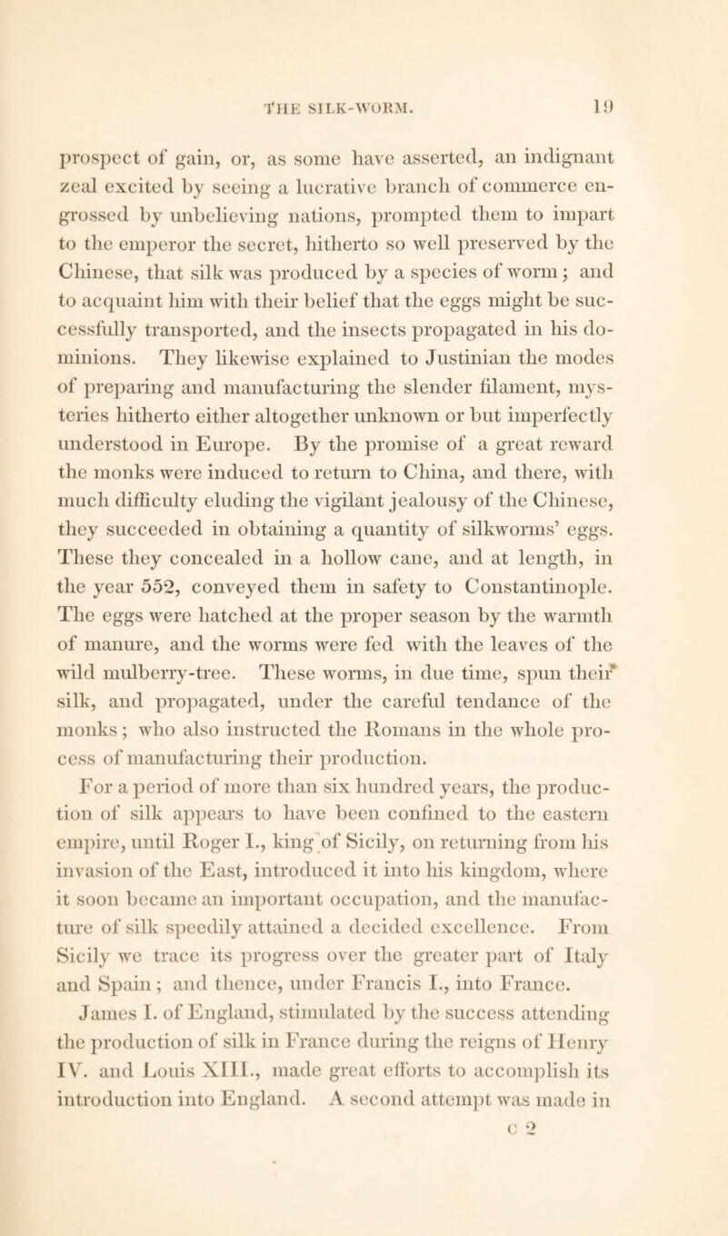 prospect of gain, or, as some have asserted, an indignant zeal excited by seeing a lucrative branch of commerce en¬ grossed by unbelieving nations, prompted them to impart to the emperor the secret, hitherto so well preserved by the Chinese, that silk was produced by a species of worm; and to acquaint him with their belief that the eggs might be suc¬ cessfully transported, and the insects propagated in his do¬ minions. They likewise explained to Justinian the modes of preparing and manufacturing the slender filament, mys¬ teries hitherto either altogether unknown or but imperfectly understood in Europe. By the promise of a great reward the monks were induced to return to China, and there, with much difficulty eluding the vigilant jealousy of the Chinese, they succeeded in obtaining a quantity of silkworms’ eggs. These they concealed in a hollow cane, and at length, in the year 552, conveyed them in safety to Constantinople. The eggs were hatched at the proper season by the warmth of manure, and the worms were fed with the leaves of the wild mulberry-tree. These worms, in due time, spun their silk, and propagated, under the careful tendance of the monks; who also instructed the Romans in the whole pro¬ cess of manufacturing their production. For a period of more than six hundred years, the produc¬ tion of silk appears to have been confined to the eastern empire, until Roger I., king of Sicily, on returning from his invasion of the East, introduced it into his kingdom, where it soon became an important occupation, and the manufac¬ ture of silk speedily attained a decided excellence. From Sicily we trace its progress over the greater part of Italy and Spain; and thence, under Francis I., into France. James I. of England, stimulated by the success attending the production of silk in France during the reigns of Henry IV. and Louis XIII., made great efforts to accomplish its introduction into England. A second attempt was made in c 2