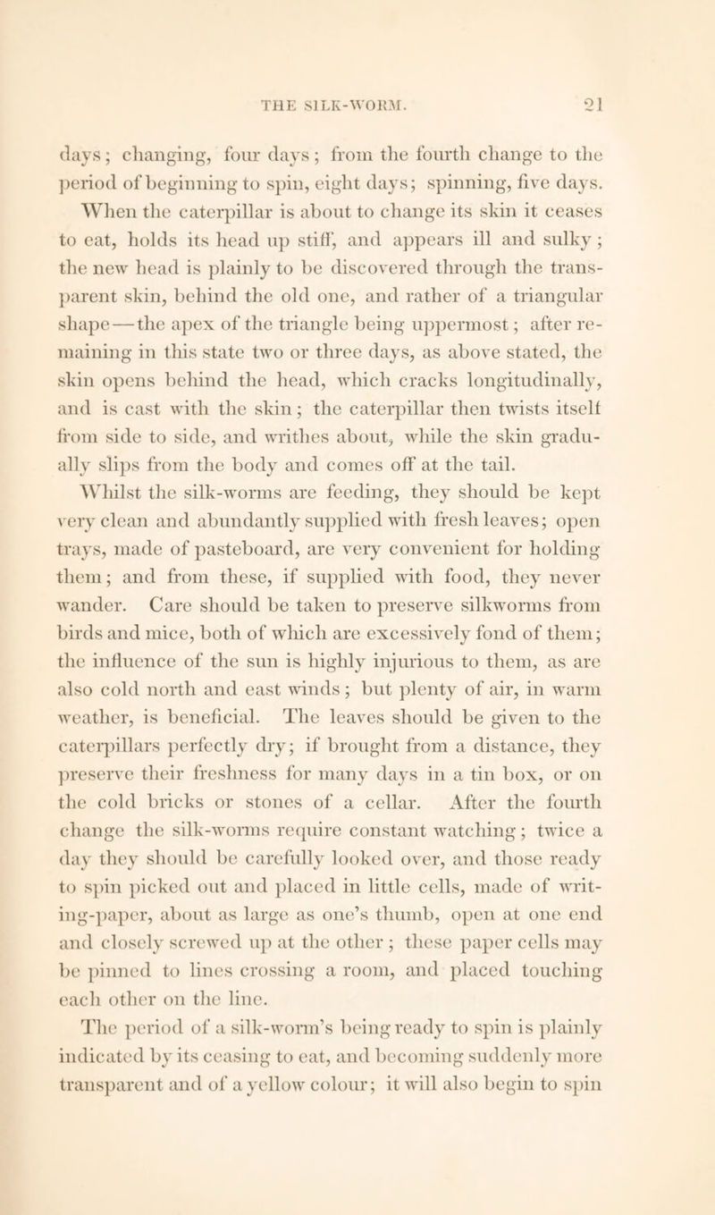 days; changing, four days; from the fourth change to the period of beginning to spin, eight days; spinning, live days. When the caterpillar is about to change its skin it ceases to eat, holds its head up stiff, and appears ill and sulky; the new head is plainly to be discovered through the trans¬ parent skin, behind the old one, and rather of a triangular shape—the apex of the triangle being uppermost; after re¬ maining in this state two or three days, as above stated, the skin opens behind the head, which cracks longitudinally, and is cast with the skin; the caterpillar then twists itself from side to side, and writhes about, while the skin gradu¬ ally slips from the body and comes off at the tail. Whilst the silk-worms are feeding, they should be kept very clean and abundantly supplied with fresh leaves; open trays, made of pasteboard, are very convenient for holding them; and from these, if supplied with food, they never wander. Care should be taken to preserve silkworms from birds and mice, both of which are excessively fond of them; the influence of the sun is highly injurious to them, as are also cold north and east winds; but plenty of air, in warm weather, is beneficial. The leaves should be given to the caterpillars perfectly dry; if brought from a distance, they preserve their freshness for many days in a tin box, or on the cold bricks or stones of a cellar. After the fourth change the silk-worms require constant watching; twice a day they should be carefully looked over, and those ready to spin picked out and placed in little cells, made of writ¬ ing-paper, about as large as one’s thumb, open at one end and closely screwed up at the other ; these paper cells may be pinned to lines crossing a room, and placed touching each other on the line. The period of a silk-worm’s being ready to spin is plainly indicated by its ceasing to eat, and becoming suddenly more transparent and of a yellow colour; it will also begin to spin