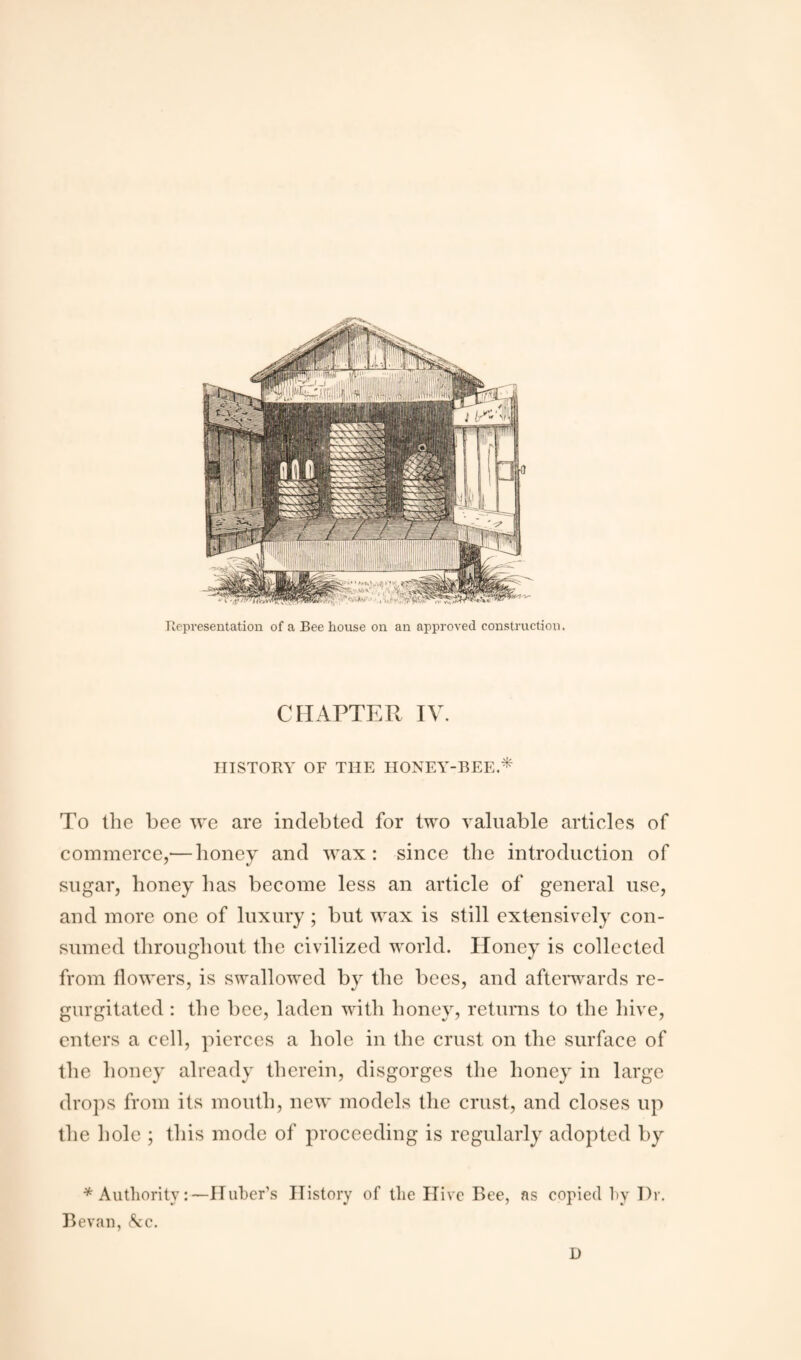 Representation of a Bee house on an approved construction. CHAPTER IV. HISTORY OF THE HONEY-BEE.* To the bee we are indebted for two valuable articles of commerce,— honey and wax: since the introduction of sugar, honey has become less an article of general use, and more one of luxury ; but wax is still extensively con¬ sumed throughout the civilized world. Honey is collected from flowers, is swallowed by the bees, and afterwards re¬ gurgitated : the bee, laden with honey, returns to the hive, enters a cell, pierces a hole in the crust on the surface of the honey already therein, disgorges the honey in large drops from its mouth, new models the crust, and closes up the hole ; this mode of proceeding is regularly adopted by * Authority:—Huber’s History of the Hive Bee, as copied by Dr. Bevan, &c. D