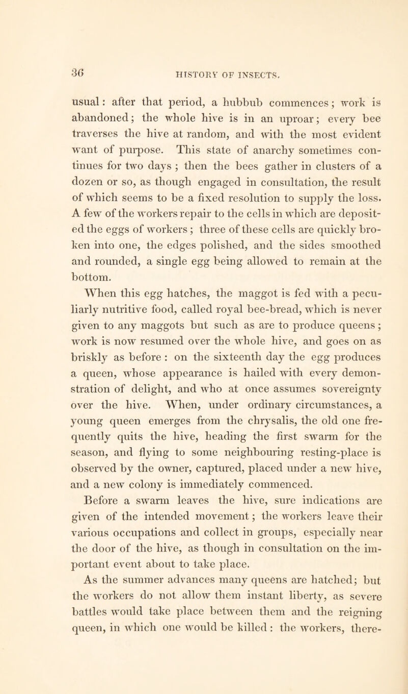 30 usual: after that period, a hubbub commences; work is abandoned; the whole hive is in an uproar; every bee traverses the hive at random, and with the most evident want of purpose. This state of anarchy sometimes con¬ tinues for two days ; then the bees gather in clusters of a dozen or so, as though engaged in consultation, the result of which seems to be a fixed resolution to supply the loss. A few of the workers repair to the cells in which are deposit¬ ed the eggs of workers ; three of these cells are quickly bro¬ ken into one, the edges polished, and the sides smoothed and rounded, a single egg being allowed to remain at the bottom. When this egg hatches, the maggot is fed with a pecu¬ liarly nutritive food, called royal bee-bread, which is never given to any maggots but such as are to produce queens; work is now resumed over the whole hive, and goes on as briskly as before : on the sixteenth day the egg produces a queen, whose appearance is hailed with every demon¬ stration of delight, and who at once assumes sovereignty over the hive. When, under ordinary circumstances, a young queen emerges from the chrysalis, the old one fre¬ quently quits the hive, heading the first swarm for the season, and flying to some neighbouring resting-place is observed by the owner, captured, placed under a new hive, and a new colony is immediately commenced. Before a swarm leaves the hive, sure indications are given of the intended movement; the workers leave their various occupations and collect in groups, especially near the door of the hive, as though in consultation on the im¬ portant event about to take place. As the summer advances many queens are hatched; but the workers do not allow them instant liberty, as severe battles would take place between them and the reigning queen, in which one would be killed : the workers, there-