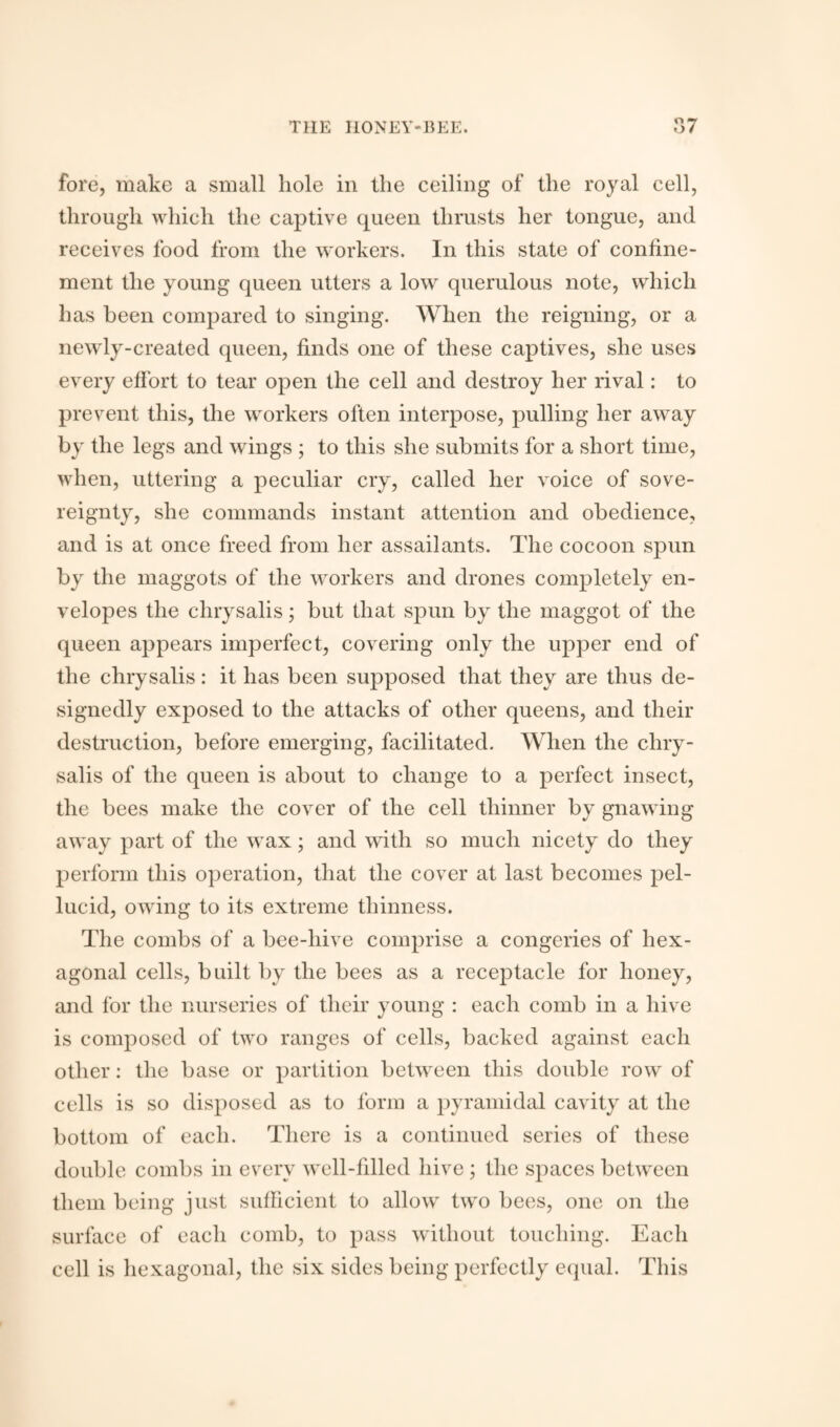 « <7 fore, make a small hole in the ceiling of the royal cell, through which the captive queen thrusts her tongue, and receives food from the workers. In this state of confine¬ ment the young queen utters a low querulous note, which has been compared to singing. When the reigning, or a newly-created queen, finds one of these captives, she uses every effort to tear open the cell and destroy her rival: to prevent this, the workers often interpose, pulling her away by the legs and wings ; to this she submits for a short time, when, uttering a peculiar cry, called her voice of sove¬ reignty, she commands instant attention and obedience, and is at once freed from her assailants. The cocoon spun by the maggots of the workers and drones completely en¬ velopes the chrysalis; but that spun by the maggot of the queen appears imperfect, covering only the upper end of the chrysalis: it has been supposed that they are thus de¬ signedly exposed to the attacks of other queens, and their destruction, before emerging, facilitated. When the chry¬ salis of the queen is about to change to a perfect insect, the bees make the cover of the cell thinner by gnawing away part of the wax; and with so much nicety do they perform this operation, that the cover at last becomes pel¬ lucid, owing to its extreme thinness. The combs of a bee-liive comprise a congeries of hex¬ agonal cells, built by the bees as a receptacle for honey, and for the nurseries of their young : each comb in a hive is composed of two ranges of cells, backed against each other: the base or partition between this double row of cells is so disposed as to form a pyramidal cavity at the bottom of each. There is a continued series of these double combs in every well-filled hive ; the spaces between them being just sufficient to allow two bees, one on the surface of each comb, to pass without touching. Each cell is hexagonal, the six sides being perfectly equal. This