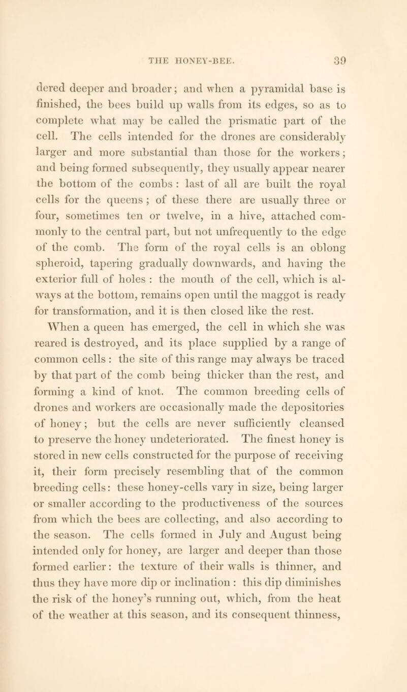 tiered deeper and broader; and when a pyramidal base is finished, the bees build up walls from its edges, so as to complete what may be called the prismatic part of the cell. The cells intended for the drones are considerably larger and more substantial than those for the workers; and being formed subsequently, they usually appear nearer the bottom of the combs : last of all are built the royal cells for the queens ; of these there are usually three or four, sometimes ten or twelve, in a hive, attached com¬ monly to the central part, but not unfrequently to the edge of the comb. The form of the royal cells is an oblong spheroid, tapering gradually downwards, and having the exterior full of holes : the mouth of the cell, which is al¬ ways at the bottom, remains open until the maggot is ready for transformation, and it is then closed like the rest. When a queen has emerged, the cell in which she was reared is destroyed, and its place supplied by a range of common cells : the site of this range may always be traced by that part of the comb being thicker than the rest, and forming a kind of knot. The common breeding cells of drones and workers are occasionally made the depositories of honey; but the cells are never sufficiently cleansed to preserve the honey undeteriorated. The finest honey is stored in new cells constructed for the purpose of receiving it, their form precisely resembling that of the common breeding cells: these lioney-cells vary in size, being larger or smaller according to the productiveness of the sources from which the bees are collecting, and also according to the season. The cells formed in July and August being intended only for honey, are larger and deeper than those formed earlier: the texture of their walls is thinner, and thus they have more dip or inclination : this dip diminishes the risk of the honey’s running out, which, from the heat of the weather at this season, and its consequent thinness,