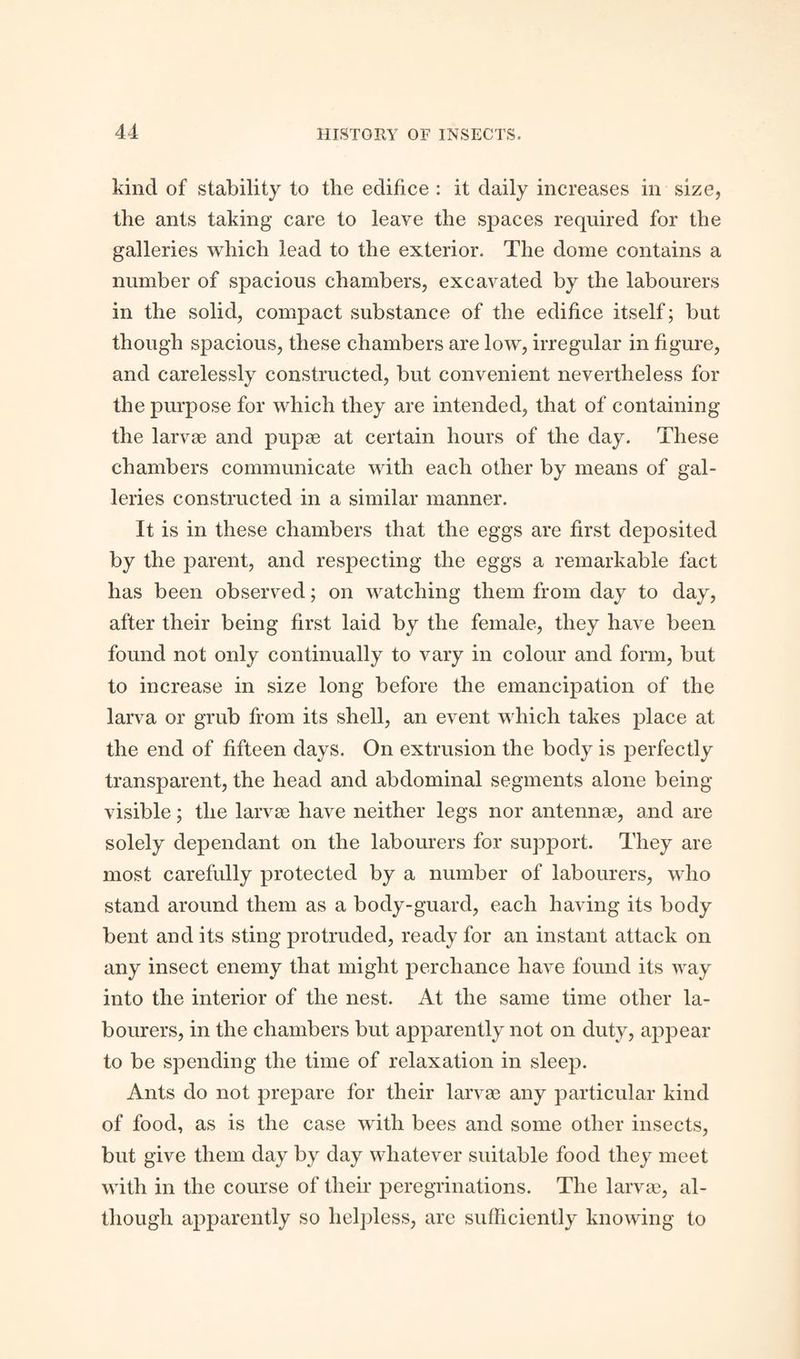 kind of stability to the edifice : it daily increases in size, the ants taking care to leave the spaces required for the galleries which lead to the exterior. The dome contains a number of spacious chambers, excavated by the labourers in the solid, compact substance of the edifice itself; but though spacious, these chambers are low, irregular in figure, and carelessly constructed, but convenient nevertheless for the purpose for which they are intended, that of containing the larvae and pupae at certain hours of the day. These chambers communicate with each other by means of gal¬ leries constructed in a similar manner. It is in these chambers that the eggs are first deposited by the parent, and respecting the eggs a remarkable fact has been observed; on watching them from day to day, after their being first laid by the female, they have been found not only continually to vary in colour and form, but to increase in size long before the emancipation of the larva or grub from its shell, an event which takes place at the end of fifteen days. On extrusion the body is perfectly transparent, the head and abdominal segments alone being- visible ; the larvae have neither legs nor antennae, and are solely dependant on the labourers for support. They are most carefully protected by a number of labourers, who stand around them as a body-guard, each having its body bent and its sting protruded, ready for an instant attack on any insect enemy that might perchance have found its way into the interior of the nest. At the same time other la¬ bourers, in the chambers but apparently not on duty, appear to be spending the time of relaxation in sleep. Ants do not prepare for their larvae any particular kind of food, as is the case with bees and some other insects, but give them clay by day whatever suitable food they meet with in the course of their peregrinations. The larvae, al¬ though apparently so helpless, are sufficiently knowing to