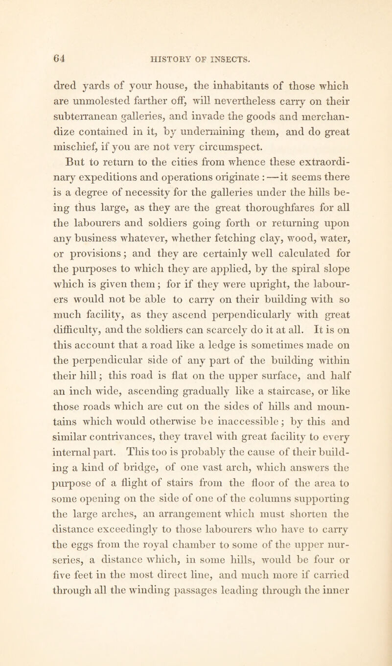 dred yards of your house, the inhabitants of those which are unmolested farther off, will nevertheless carry on their subterranean galleries, and invade the goods and merchan¬ dize contained in it, by undermining them, and do great mischief, if you are not very circumspect. But to return to the cities from whence these extraordi¬ nary expeditions and operations originate : —it seems there is a degree of necessity for the galleries under the hills be¬ ing thus large, as they are the great thoroughfares for all the labourers and soldiers going forth or returning upon any business whatever, whether fetching clay, wood, water, or provisions; and they are certainly well calculated for the purposes to which they are applied, by the spiral slope which is given them; for if they were upright, the labour¬ ers would not be able to carry on their building with so much facility, as they ascend perpendicularly with great difficulty, and the soldiers can scarcely do it at all. It is on this account that a road like a ledge is sometimes made on the perpendicular side of any part of the building within their hill; this road is flat on the upper surface, and half an inch wide, ascending gradually like a staircase, or like those roads which are cut on the sides of hills and moun¬ tains which would otherwise be inaccessible; by this and similar contrivances, they travel with great facility to every internal part. This too is probably the cause of their build¬ ing a kind of bridge, of one vast arch, which answers the purpose of a flight of stairs from the floor of the area to some opening on the side of one of the columns supporting the large arches, an arrangement which must shorten the distance exceedingly to those labourers who have to carry the eggs from the royal chamber to some of the upper nur¬ series, a distance which, in some hills, would be four or five feet in the most direct line, and much more if carried through all the winding passages leading through the inner