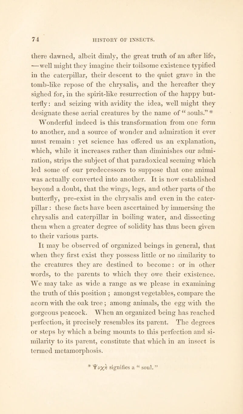 there dawned, albeit dimly, the great truth of an after life, — well might they imagine their toilsome existence typified in the caterpillar, their descent to the quiet grave in the tomb-like repose of the chrysalis, and the hereafter they sighed for, in the spirit-like resurrection of the happy but¬ terfly: and seizing with avidity the idea, well might they designate these aerial creatures by the name of “ souls.'” * Wonderful indeed is this transformation from one form to another, and a source of wonder and admiration it ever must remain: yet science has offered us an explanation, which, while it increases rather than diminishes our admi¬ ration, strips the subject of that paradoxical seeming winch led some of our predecessors to suppose that one animal was actually converted into another. It is now established beyond a doubt, that the wings, legs, and other parts of the butterfly, pre-exist in the chrysalis and even in the cater¬ pillar : these facts have been ascertained by immersing the chrysalis and caterpillar in boiling 'water, and dissecting them when a greater degree of solidity has thus been given to their various parts. It may be observed of organized beings in general, that when they first exist they possess little or no similarity to the creatures they are destined to become: or in other words, to the parents to which they owe their existence. We may take as wide a range as we please in examining the truth of this position ; amongst vegetables, compare the acorn with the oak tree ; among animals, the egg with the gorgeous peacock. When an organized being has reached perfection, it precisely resembles its parent. The degrees or steps by which a being mounts to this perfection and si¬ milarity to its parent, constitute that which in an insect is termed metamorphosis. * signifies a u soul. ”