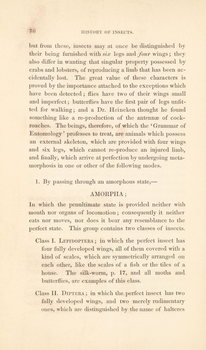 7(5 but from these, insects may at once be distinguished by their being furnished with six legs and four wings; they also differ in wanting that singular property possessed by crabs and lobsters, of reproducing a limb that has been ac¬ cidentally lost. The great value of these characters is proved by the importance attached to the exceptions which have been detected ; flies have two of their wings small and imperfect; butterflies have the first pair of legs unfit¬ ted for walking; and a Dr. Heineken thought he found something like a re-production of the antennae of cock¬ roaches. The beings, therefore, of which the ‘ Grammar of Entomology ’ professes to treat, are animals which possess an external skeleton, which are provided with four wings and six legs, which cannot re-produce an injured limb, and finally, which arrive at perfection by undergoing meta¬ morphosis in one or other of the following modes. 1. By passing through an amorphous state,—■ AMORPHA; In which the penultimate state is provided neither with mouth nor organs of locomotion; consequently it neither eats nor moves, nor does it bear any resemblance to the perfect state. This group contains two classes of insects. Class I. Lepidoptera ; in which the perfect insect has four fully developed wings, all of them covered with a land of scales, which are symmetrically arranged on each other, like the scales of a fish or the tiles of a house. The silk-worm, p. 17, and all moths and butterflies, are examples of this class. Class II. Diptera ; in which the perfect insect has two fully developed wings, and two merely rudimentary ones, which are distinguished by the name of halteres