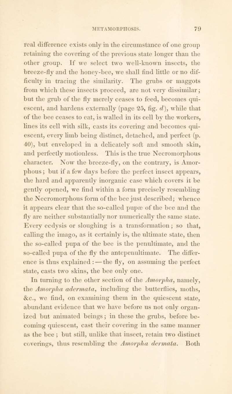 real difference exists only in the circumstance of one group retaining the covering of the previous state longer than the other group. If we select two well-known insects, the breeze-fly and the honey-bee, we shall find little or no dif¬ ficulty in tracing the similarity. The grubs or maggots from which these insects proceed, are not very dissimilar; but the grub of the fly merely ceases to feed, becomes qui¬ escent, and hardens externally (page 25, fig. d), while that of the bee ceases to eat, is walled in its cell by the workers, lines its cell with silk, casts its covering and becomes qui¬ escent, every limb being distinct, detached, and perfect (p. 40), but enveloped in a delicately soft and smooth skin, and perfectly motionless. This is the true Necromorphous character. Now the breeze-fly, on the contrary, is Amor¬ phous ; but if a few days before the perfect insect appears, the hard and apparently inorganic case which covers it be gently opened, we find within a form precisely resembling the Necromorphous form of the bee just described; whence it appears clear that the so-called pupae of the bee and the fly are neither substantially nor numerically the same state. Every eedysis or sloughing is a transformation; so that, calling the imago, as it certainly is, the ultimate state, then the so-called pupa of the bee is the penultimate, and the so-called pupa of the fly the antepenultimate. The differ¬ ence is thus explained : — the fly, on assuming the perfect state, casts two skins, the bee only one. In turning to the other section of the Amorpha, namely, the Amorplia cider mat a, including the butterflies, moths, &c., we find, on examining them in the quiescent state, abundant evidence that we have before us not only organ¬ ized but animated beings; in these the grubs, before be¬ coming quiescent, cast their covering in the same manner as the bee ; but still, unlike that insect, retain two distinct coverings, thus resembling the Amorplia dermata. Both