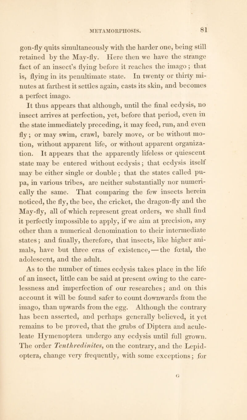 gon-fly quits simultaneously with tlie harder one, being still retained by the May-fly. Here then we have the strange fact of an insect’s flying before it reaches the imago ; that is, flying in its penultimate state. In twenty or thirty mi¬ nutes at farthest it settles again, casts its skin, and becomes a perfect imago. It thus appears that although, until the final ecdysis, no insect arrives at perfection, yet, before that period, even in the state immediately preceding, it may feed, run, and even fly; or may swim, crawl, barely move, or be without mo¬ tion, without apparent life, or without apparent organiza¬ tion. It appears that the apparently lifeless or quiescent state may be entered without ecdysis; that ecdysis itself may be either single or double; that the states called pu¬ pa, in various tribes, are neither substantially nor numeri¬ cally the same. That comparing the few insects herein noticed, the fly, the bee, the cricket, the dragon-fly and the May-fly, all of which represent great orders, we shall find it perfectly impossible to apply, if we aim at precision, any other than a numerical denomination to their intermediate states; and finally, therefore, that insects, like higher ani¬ mals, have but three eras of existence, — the foetal, the adolescent, and the adult. As to the number of times ecdysis takes place in the life of an insect, little can be said at present owing to the care¬ lessness and imperfection of our researches; and on this account it will be found safer to count downwards from the imago, than upwards from the egg. Although the contrary has been asserted, and perhaps generally believed, it yet remains to be proved, that the grubs of Diptera and acule- leate Hymenoptera undergo any ecdysis until full grown. The order Tenthredinites, outlie contrary, and the Lepid- optera, change very frequently, with some exceptions; for