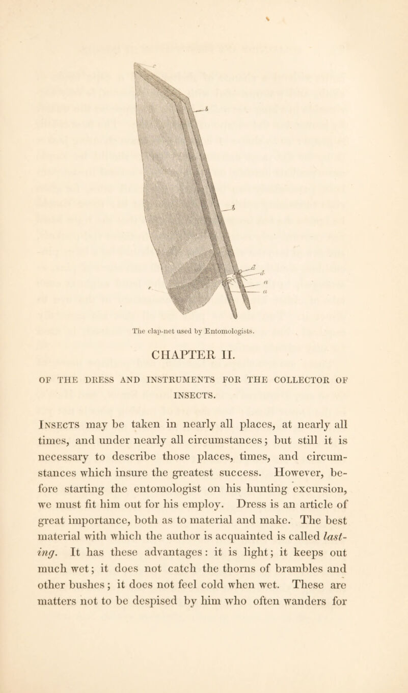 \ The clap-net used by Entomologists. CHAPTER II. OF THE DRESS AND INSTRUMENTS FOR THE COLLECTOR OF INSECTS. Insects may be taken in nearly all places, at nearly all times, and under nearly all circumstances; but still it is necessary to describe those places, times, and circum¬ stances which insure the greatest success. However, be¬ fore starting the entomologist on his hunting excursion, we must fit him out for his employ. Dress is an article of great importance, both as to material and make. The best material with which the author is acquainted is called last¬ ing. It has these advantages: it is light; it keeps out much wet; it does not catch the thorns of brambles and other bushes ; it docs not feel cold when wet. These are matters not to be despised by him who often wanders for