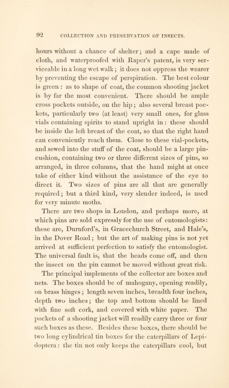 hours without a chance of shelter; and a cape made of cloth, and waterproofed with Raper’s patent, is very ser¬ viceable in a long wet walk; it does not oppress the wearer by preventing the escape of perspiration. The best colour is green : as to shape of coat, the common shooting jacket is by far the most convenient. There should be ample cross pockets outside, on the hip; also several breast poc¬ kets, particularly two (at least) very small ones, for glass vials containing spirits to stand upright in: these should be inside the left breast of the coat, so that the right hand can conveniently reach them. Close to these vial-pockets, and sewed into the stuff of the coat, should be a large pin¬ cushion, containing two or three different sizes of pins, so arranged, in three columns, that the hand might at once take of either kind without the assistance of the eye to direct it. Two sizes of pins are all that are generally required; but a third kind, very slender indeed, is used for very minute moths. There are two shops in London, and perhaps more, at which pins are sold expressly for the use of entomologists: these are, Durnford’s, in Gracechurch Street, and Hale’s, in the Dover Road; but the art of making pins is not yet arrived at sufficient perfection to satisfy the entomologist. The universal fault is, that the heads come off, and then the insect on the pin cannot be moved without great risk. The principal implements of the collector are boxes and nets. The boxes should be of mahogany, opening readily, on brass hinges ; length seven inches, breadth four inches, depth two inches; the top and bottom should be lined with fine soft cork, and covered with white paper. The pockets of a shooting jacket will readily carry three or four such boxes as these. Besides these boxes, there should be two long cylindrical tin boxes for the caterpillars of Lepi- doptera: the tin not only keeps the caterpillars cool, but