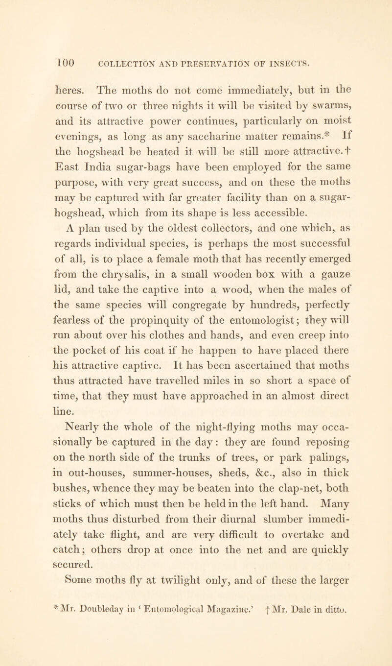 lieres. The moths do not come immediately, but in the course of two or three nights it will be visited by swarms, and its attractive power continues, particularly on moist evenings, as long as any saccharine matter remains.* If the hogshead be heated it will be still more attractive. + East India sugar-bags have been employed for the same purpose, with very great success, and on these the moths may be captured with far greater facility than on a sugar- hogshead, which from its shape is less accessible. A plan used by the oldest collectors, and one which, as regards individual species, is perhaps the most successful of all, is to place a female moth that has recently emerged from the chrysalis, in a small wooden box with a gauze lid, and take the captive into a wood, when the males of the same species will congregate by hundreds, perfectly fearless of the propinquity of the entomologist; they will run about over his clothes and hands, and even creep into the pocket of his coat if he happen to have placed there his attractive captive. It has been ascertained that moths thus attracted have travelled miles in so short a space of time, that they must have approached in an almost direct line. Nearly the whole of the night-flying moths may occa¬ sionally be captured in the day: they are found reposing on the north side of the trunks of trees, or park palings, in out-houses, summer-houses, sheds, &c., also in thick bushes, whence they may be beaten into the clap-net, both sticks of which must then be held in the left hand. Many moths thus disturbed from their diurnal slumber immedi¬ ately take flight, and are very difficult to overtake and catch; others drop at once into the net and are quickly secured. Some moths fly at twilight only, and of these the larger *Mr. Doubleday in £ Entomological Magazine.’ f Mr. Dale in ditto.