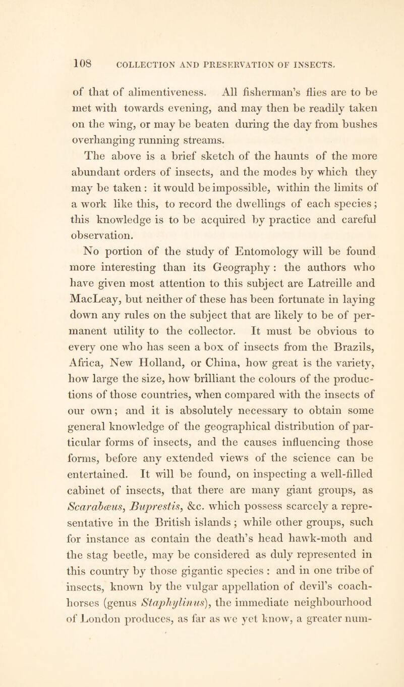 of that of alimentiveness. All fisherman’s flies are to be met with towards evening, and may then be readily taken on the wing, or may be beaten during the day from bushes overhanging running streams. The above is a brief sketch of the haunts of the more abundant orders of insects, and the modes by which they may be taken : it would be impossible, within the limits of a work like this, to record the dwellings of each species; this knowledge is to be acquired by practice and careful observation. No portion of the study of Entomology will be found more interesting than its Geography: the authors who have given most attention to this subject are Latreille and MacLeay, but neither of these has been fortunate in laying down any rules on the subject that are likely to be of per¬ manent utility to the collector. It must be obvious to every one who has seen a box of insects from the Brazils, Africa, New Holland, or China, how great is the variety, how large the size, how brilliant the colours of the produc¬ tions of those countries, when compared with the insects of our own; and it is absolutely necessary to obtain some general knowledge of the geographical distribution of par¬ ticular forms of insects, and the causes influencing those forms, before any extended views of the science can be entertained. It will be found, on inspecting a well-filled cabinet of insects, that there are many giant groups, as ScarabcBUs, Buprestis, &c. which possess scarcely a repre¬ sentative in the British islands ; while other groups, such for instance as contain the death’s head hawk-moth and the stag beetle, may be considered as duly represented in this country by those gigantic species : and in one tribe of insects, known by the vulgar appellation of devil’s coach- horses (genus Staphy linns), the immediate neighbourhood of London produces, as far as we yet know, a greater num-