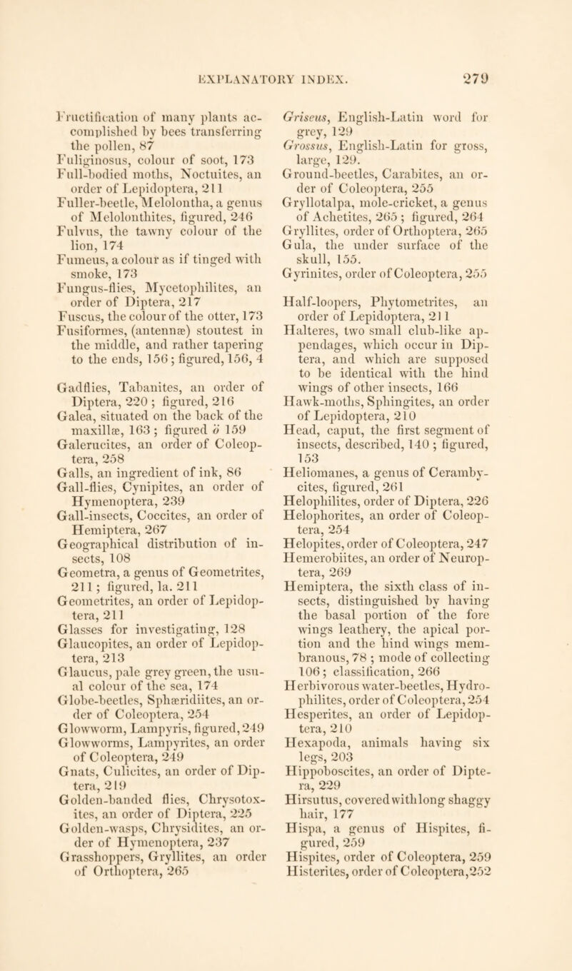 Fructification of many plants ac¬ complished by bees transferring1 the pollen, 87 Fuliginosus, colour of soot, 173 Full-bodied moths, Noctuites, an order of Lepidoptera, 211 Fuller-beetle, Melolontha, a genus of Melolonthites, figured, 246 Fulvus, the tawny colour of the lion, 174 Fumeus, a colour as if tinged with smoke, 173 Fungus-flies, Mycetophilites, an order of Diptera, 217 Fuscus, the colour of the otter, 173 Fusiformes, (antenme) stoutest in the middle, and rather tapering to the ends, 150; figured, 156, 4 Gadflies, Tabanites, an order of Diptera, 220 ; figured, 216 Galea, situated on the back of the maxillae, 163; figured o 159 Galerucites, an order of Coleop- tera, 258 Galls, an ingredient of ink, 86 Gall-flies, Cynipites, an order of Hymenoptera, 239 Gall-insects, Coccites, an order of Hemiptera, 267 Geographical distribution of in¬ sects, 108 Geometra, a genus of Geometrites, 211; figured, la. 211 Geometrites, an order of Lepidop¬ tera, 211 Glasses for investigating, 128 Glaucopites, an order of Lepidop¬ tera, 213 Glaucus, pale grey green, the usu¬ al colour of the sea, 174 Globe-beetles, Sphaeridiites, an or¬ der of Coleoptera, 254 Glowworm, Lampyris, figured,249 Glowworms, Lampyrites, an order of Coleoptera, 249 Gnats, Culicites, an order of Dip¬ tera, 2 If) Golden-banded flies, Chrysotox- ites, an order of Diptera, 225 Golden-wasps, Chrysidites, an or¬ der of Hymenoptera, 237 Grasshoppers, Gryllites, an order of Orthoptera, 265 Griscus, English-Latin word for grey, 129 Grossus, English-Latin for gross, large, 129. Ground-beetles, Carabites, an or¬ der of Coleoptera, 255 Gryllotalpa, mole-cricket, a genus of Achetites, 265 ; figured, 264 Gryllites, order of Orthoptera, 265 Gula, the under surface of the skull, 155. Gyrinites, order of Coleoptera, 255 Half-loopers, Phytometrites, an order of Lepidoptera, 211 Halteres, two small club-like ap¬ pendages, which occur in Dip¬ tera, and which are supposed to be identical with the hind wings of other insects, 166 Hawk-moths, Sphingites, an order of Lepidoptera, 210 Head, caput, the first segment of insects, described, 140 ; figured, 153 Heliomanes, a genus of Ceramby- cites, figured, 261 Helopliilites, order of Diptera, 226 Helopliorites, an order of Coleop¬ tera, 254 Helopites, order of Coleoptera, 247 Hemerobiites, an order of Neurop- tera, 269 Hemiptera, the sixth class of in¬ sects, distinguished by having the basal portion of the fore wings leathery, the apical por¬ tion and the hind wings mem¬ branous, 78 ; mode of collecting 106; classification, 266 Herbivorous water-beetles, Hydro- pliilites, order of Coleoptera, 254 Hesperites, an order of Lepidop¬ tera, 210 Hexapoda, animals having six legs, 203 Hippoboscites, an order of Dipte¬ ra, 229 Hirsutus, covered with long shaggy hair, 177 Hispa, a genus of Hispites, fi¬ gured, 259 Hispites, order of Coleoptera, 259 Histerites, order of Coleoptera,252