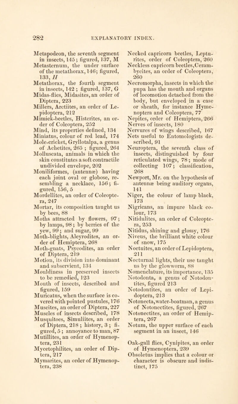 Metapodeon, tlie seventh segment in insects, 145; figured, 137, M Metasternum, the under surface of the metathorax, 146; figured, 133, H Meta thorax, the fourth segment in insects, 142 ; figured, 137, G Midas-flies, Midasites, an order of Diptera, 223 Millers, Arctiites, an order of Le- pidoptera, 212 Mimick-beetles, Histerites, an or¬ der of Coleoptera, 252 Mind, its properties defined, 134 Miniatus, colour of red lead, 174 Mole-cricket, Gryllotalpa, a genus of Aclietites, 265 ; figured, 264 Molluscata, animals in which the skin constitutes a soft contractile undivided envelope, 202 Moniliformes, (antennas) having each joint oval or globose, re¬ sembling a necklace, 156; fi¬ gured, 156, 5 Mordellites, an order of Coleopte¬ ra, 247 Mortar, its composition taught us by bees, 88 Moths attracted by flowers, 97; by lamps, 98 ; by berries of the yew, 99 ; and sugar, 99 Moth-blights, Aleyrodites, an or¬ der of Hemiptera, 268 Moth-gnats, Psycodites, an order of Diptera, 219 Motion, its division into dominant and subservient, 134 Mouldiness in preserved insects to he remedied, 123 Mouth of insects, described and figured, 159 Muricatus, when the surface is co¬ vered with pointed pustules, 176 Muscites, an order of Diptera, 227 Muscles of insects described, 178 Musquitoes, Simuliites, an order of Diptera, 218 ; history, 3 ; fi¬ gured, 5 ; annoyance to man, 87 Mutillites, an order of Hymenop- tera, 231 Mycetophilites, an order of Dip¬ tera, 217 Mymarites, an order of Hymenop- tera, 238 Necked capricorn beetles, Leptu- rites, order of Coleoptera, 260 Neckless capricorn beetles,Ceram- hycites, an order of Coleoptera, 260 Necromorpha, insects in which the pupa has the mouth and organs of locomotion detached from the body, hut enveloped in a case or sheath, for instance Hyme- noptera and Coleoptera, 77 Nepites, order of Hemiptera, 266 Nerves of insects, 180 Nervures of wings described, 167 Nets useful to Entomologists de¬ scribed, 91 Neuroptera, the seventh class of insects, distinguished by four reticulated wings, 78; mode of collecting 107; classification, 268 Newport, Mr. on the hypothesis of antennae being auditory organs, 141 Niger, the colour of lamp black, 173 Nigricans, an impure black co¬ lour, 173 Nitidulites, an order of Coleopte¬ ra, 253 Nitidus, shining and glossy, 176 Niveus, the brilliant white colour of snow, 175 N octuites, an order of Lepidoptera, 211 Nocturnal lights, their use taught us by the glowworm, 88 Nomenclature, its importance, 135 Notodonta, a genus of Notodon- tites, figured 213 Notodontites, an order of Lepi¬ doptera, 213 Notonecta,water-boatman, a genus of Notonectites, figured, 267 Notonectites, an order of Hemip¬ tera, 267 Notum, the upper surface of each segment in an insect, 146 Oak-gall flies, Cynipites, an order of Hymenoptera, 239 Obsoletus implies that a colour or character is obscure and indis¬ tinct, 175