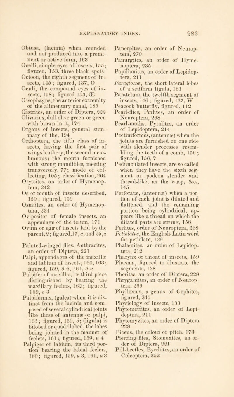 Obtusa, (lacinia) when rounded, and not produced into a promi¬ nent or active form, 163 Ocelli, simple eyes of insects, 155; figured, 153, three black spots Octoon, the eighth segment of in¬ sects, 145; figured, 137, O Oculi, the compound eyes of in¬ sects, 158; figured 153, OE (Esophagus, the anterior extremity of the alimentary canal, 185 CEstrites, an order of Diptera, 222 Olivarius, dull olive green or green with brown in it, 174 Organs of insects, general sum¬ mary of the, 194 Orthoptera, the fifth class of in¬ sects, having the first pair of wings leathery, the second mem¬ branous; the mouth furnished with strong mandibles, meeting transversely, 77; mode of col¬ lecting, 105; classification, 264 Oryssites, an order of Hymenop- tera, 242 Os or mouth of insects described, 159 ; figured, 159 Osmiites, an order of Hymenop- tera, 234 Ovipositor of female insects, an appendage of the telum, 171 Ovum or egg of insects laid by the parent, 2; figured,17, o,and 25,a Painted-winged flies, Anthracites, an order of Diptera, 221 Palpi, appendages of the m axil lee and labium of insects, 160,163; figured, 159, 6 u, 161,6 u Palpifer of maxillae, its third piece distinguished by bearing the maxillary feelers, 162; figured, 1 59, o 3 Palpiformis, (galea) when it is dis¬ tinct from the lacinia and com¬ posed of several cylindrical joints like those of antennae or palpi, 163; figured, 159, o; (ligula) is bilobed or quadrilobed, the lobes being jointed in the manner of feelers, 161 ; figured, 159, u 4 Palpiger of labium, its third por¬ tion bearing the labial feelers, 160; figured, 159, w 3, 161, m3 Panorpites, an order of Neurop tera, 270 Panurgites, an order of Hyme- noptera, 235 Papilionites, an order of Lepidop- tera, 211 Paraglossce, the short lateral lobes of a setiform ligula, 161 Paratelum, the twelfth segment of insects, 146; figured, 137, W Peacock butterfly, figured, 112 Pearl-flies, Perlites, an order of Neuroptera, 268 Pearl-moths, Pyralites, an order of Lepidoptera, 214 Pectiniformes, (antennas) when the joints are furnished on one side with slender processes resem¬ bling the teeth of a comb, 156 ; figured, 156, 7 Pedunculated insects, are so called when they have the sixth seg¬ ment or podeon slender and thread-like, as the wasp, &c., 145 Perforatae, (antennae) when a por¬ tion of each joint is dilated and flattened, and the remaining portion being cylindrical, ap¬ pears like a thread on which the dilated parts are strung, 158 Perlites, order of Neuroptera, 268 Peliolatus, the English-Latin word for petiolate, 129 Plialaenites, an order of Lepidop¬ tera, 212 Pharynx or throat of insects, 159 Pliasma, figured to illustrate the segments, 138 Phorites, an order of Diptera, 228 Phryganiites, an order of Ncurop- tera, 269 Phylloecus, a genus of Cephites, figured, 245 Physiology of insects, 133 Phytometrites, an order of Lepi- doptera, 211 Phytomyzites, an order of Diptera 228 Piceus, the colour of pitch, 173 Piercing-flies, Stomoxites, an or¬ der of Diptera, 221 Pill-beetles, Byrrhites, an order of Coleoptera, 252