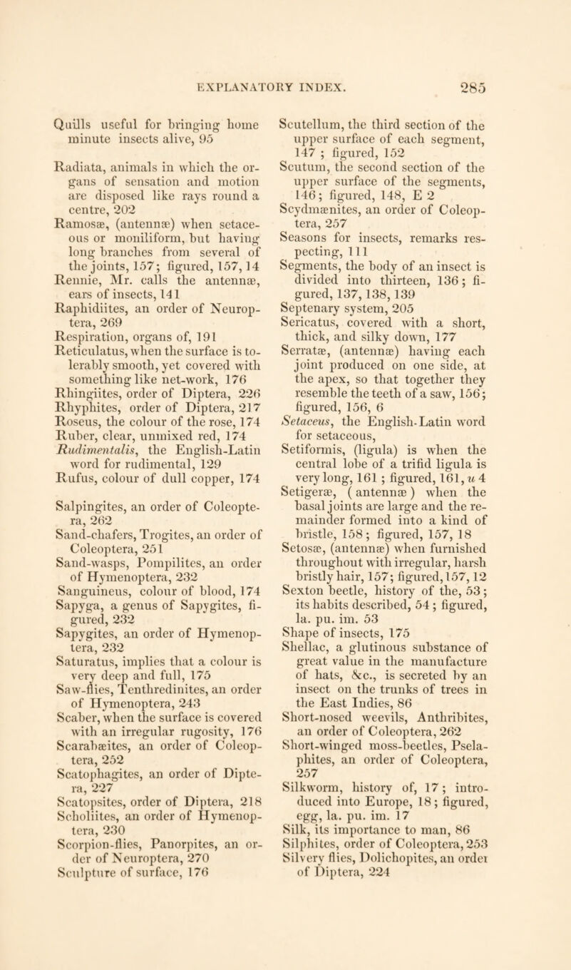 Quills useful for bringing home minute insects alive, 95 Radiata, animals in which the or¬ gans of sensation and motion are disposed like rays round a centre, 202 Ramos®, (antennae) when setace¬ ous or moniliform, but having long branches from several of the joints, 157; figured, 157,14 Rennie, Mr. calls the antennae, ears of insects, 141 Raphidiites, an order of Neurop- tera, 269 Respiration, organs of, 191 Reticulatus, when the surface is to¬ lerably smooth, yet covered with something like net-work, 176 Rliingiites, order of Diptera, 226 Rhyphites, order of Diptera, 217 Roseus, the colour of the rose, 174 Ruber, clear, unmixed red, 174 Rudimentalis, the English-Latin word for rudimental, 129 Rufus, colour of dull copper, 174 Salpingites, an order of Coleopte- ra, 262 Sand-chafers, Trogites, an order of Coleoptera, 251 Sand-wasps, Pompilites, an order of Hymenoptera, 232 Sanguineus, colour of blood, 174 Sapyga, a genus of Sapygites, fi¬ gured, 232 Sapygites, an order of Hymenop¬ tera, 232 Saturatus, implies that a colour is very deep and full, 175 Saw-flies, Tenthredinites, an order of Hymenoptera, 243 Scaber, when the surface is covered with an irregular rugosity, 176 Scarabaeites, an order of Coleop¬ tera, 252 Scatophagites, an order of Dipte¬ ra, 227 Scatopsites, order of Diptera, 218 Sclioliites, an order of Hymenop¬ tera, 230 Scorpion-flies, Panorpites, an or¬ der of Neuroptera, 270 Sculpture of surface, 176 Scutellum, the third section of the upper surface of each segment, 147 ; figured, 152 Scutum, the second section of the upper surface of the segments, 146; figured, 148, E 2 Scydmamites, an order of Coleop¬ tera, 257 Seasons for insects, remarks res¬ pecting, 111 Segments, the body of an insect is divided into thirteen, 136; fi¬ gured, 137,138,139 Septenary system, 205 Sericatus, covered with a short, thick, and silky down, 177 Serratae, (antennas) having each joint produced on one side, at the apex, so that together they resemble the teeth of a saw, 156; figured, 156, 6 Setaceus, the English-Latin word for setaceous, Setifonnis, (ligula) is when the central lobe of a trifid ligula is very long, 161 ; figured, 161, u 4 Setigerae, (antennae) when the basal joints are large and the re¬ mainder formed into a kind of bristle, 158; figured, 157, 18 Setosae, (antennae) when furnished throughout with irregular, harsh bristly hair, 157; figured,157,12 Sexton beetle, history of the, 53; its habits described, 54 ; figured, la. pu. im. 53 Shape of insects, 175 Shellac, a glutinous substance of great value in the manufacture of hats, &c., is secreted by an insect on the trunks of trees in the East Indies, 86 Short-nosed weevils, Anthribites, an order of Coleoptera, 262 Short-winged moss-beetles, Psela- pliites, an order of Coleoptera, 257 Silkworm, history of, 17; intro¬ duced into Europe, 18; figured, egg, la. pu. im. 17 Silk, its importance to man, 86 Silphites, order of Coleoptera, 253 Silvery flies, Dolicliopites, an order of Diptera, 224